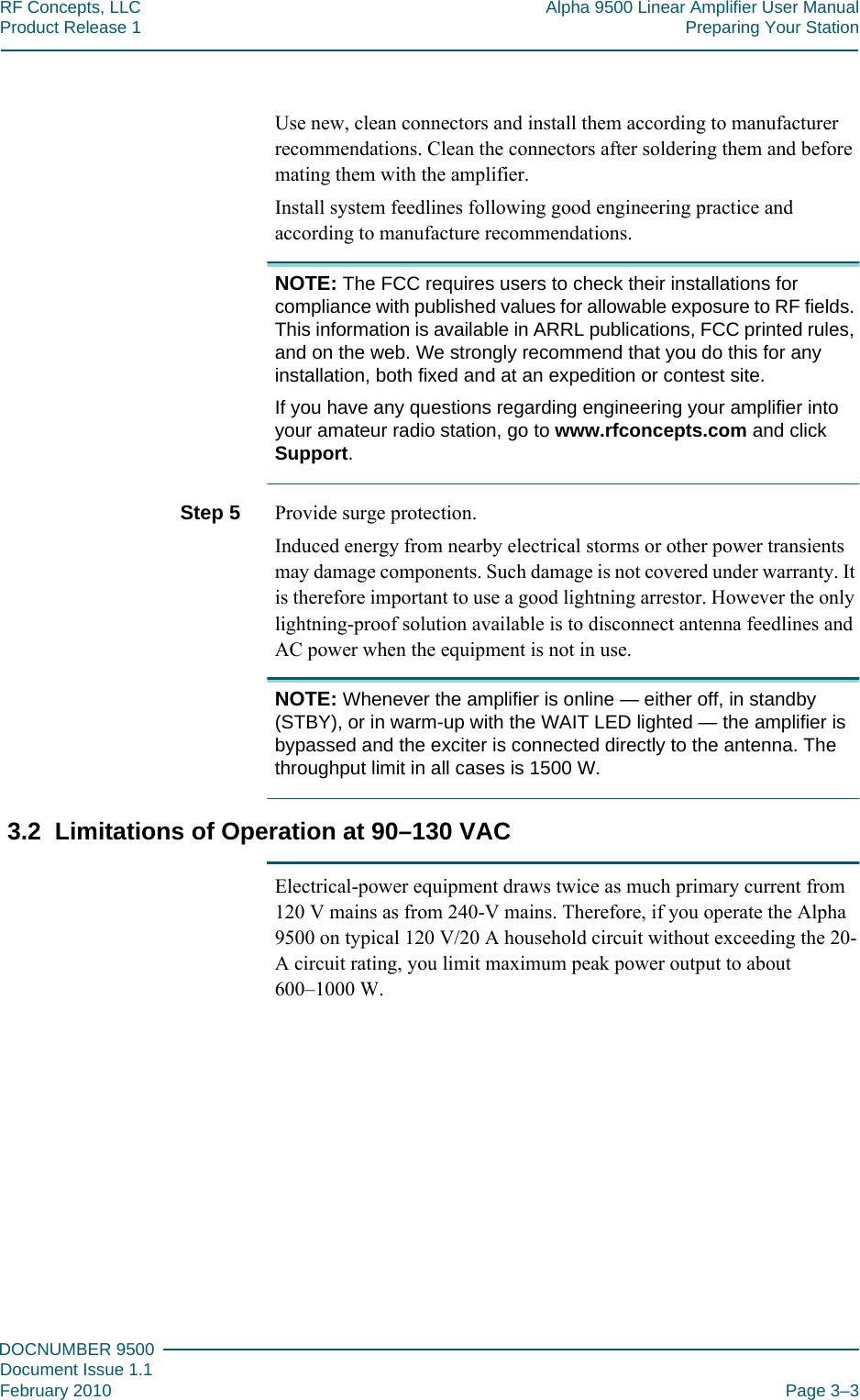 333DOCNUMBER 9500Document Issue 1.1February 2010 Page 3–3RF Concepts, LLC Alpha 9500 Linear Amplifier User ManualProduct Release 1 Preparing Your StationUse new, clean connectors and install them according to manufacturer recommendations. Clean the connectors after soldering them and before mating them with the amplifier.Install system feedlines following good engineering practice and according to manufacture recommendations.NOTE: The FCC requires users to check their installations for compliance with published values for allowable exposure to RF fields. This information is available in ARRL publications, FCC printed rules, and on the web. We strongly recommend that you do this for any installation, both fixed and at an expedition or contest site.If you have any questions regarding engineering your amplifier into your amateur radio station, go to www.rfconcepts.com and click Support.Step 5  Provide surge protection.Induced energy from nearby electrical storms or other power transients may damage components. Such damage is not covered under warranty. It is therefore important to use a good lightning arrestor. However the only lightning-proof solution available is to disconnect antenna feedlines and AC power when the equipment is not in use.NOTE: Whenever the amplifier is online — either off, in standby (STBY), or in warm-up with the WAIT LED lighted — the amplifier is bypassed and the exciter is connected directly to the antenna. The throughput limit in all cases is 1500 W.3.2  Limitations of Operation at 90–130 VACElectrical-power equipment draws twice as much primary current from 120 V mains as from 240-V mains. Therefore, if you operate the Alpha 9500 on typical 120 V/20 A household circuit without exceeding the 20-A circuit rating, you limit maximum peak power output to about 600–1000 W.