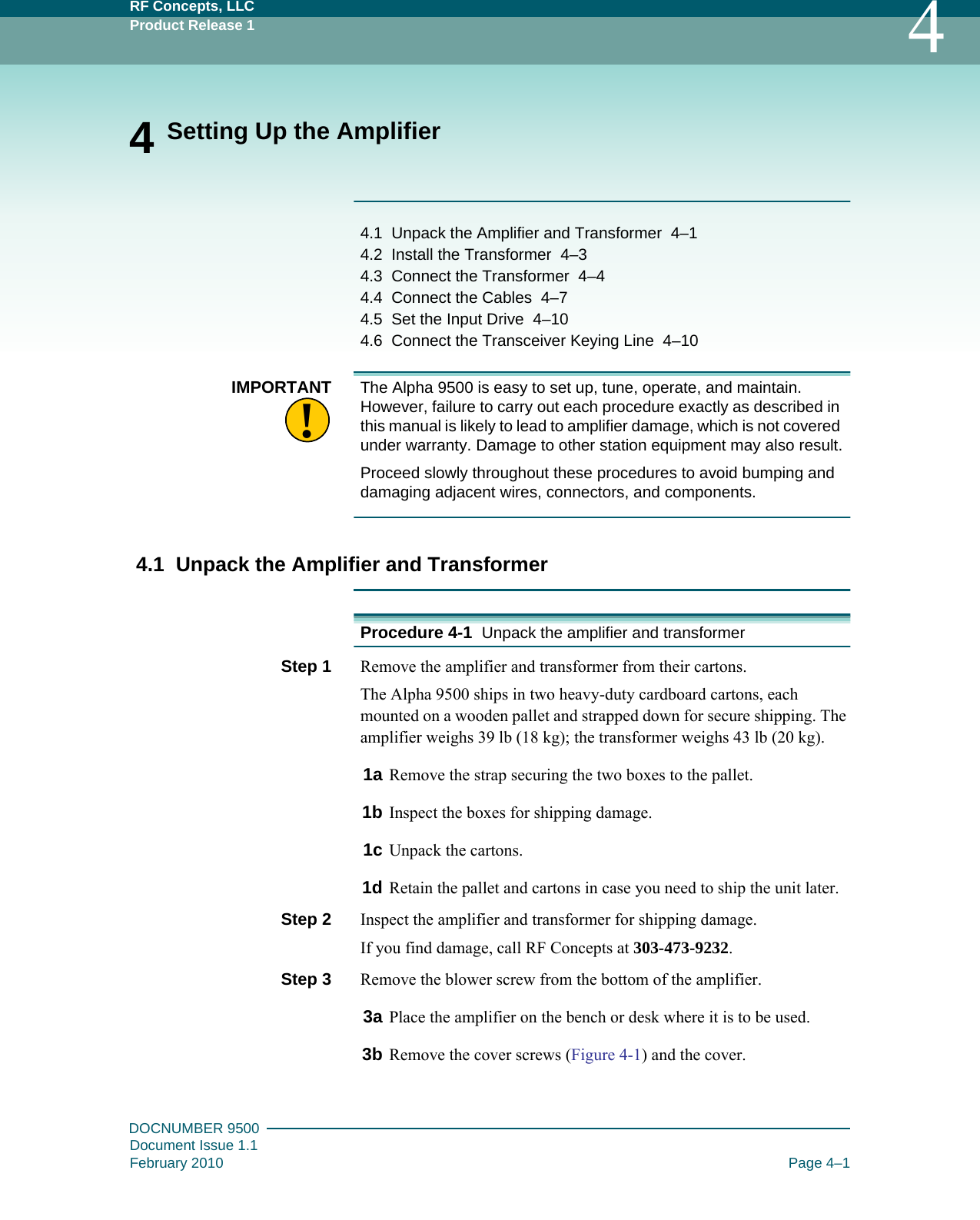 RF Concepts, LLCProduct Release 1 4DOCNUMBER 9500Document Issue 1.1February 2010 Page 4–14 Setting Up the Amplifier4.1   Unpack the Amplifier and Transformer   4–14.2   Install the Transformer   4–34.3   Connect the Transformer   4–44.4   Connect the Cables   4–74.5   Set the Input Drive   4–104.6   Connect the Transceiver Keying Line   4–10!IMPORTANT The Alpha 9500 is easy to set up, tune, operate, and maintain. However, failure to carry out each procedure exactly as described in this manual is likely to lead to amplifier damage, which is not covered under warranty. Damage to other station equipment may also result.Proceed slowly throughout these procedures to avoid bumping and damaging adjacent wires, connectors, and components.4.1  Unpack the Amplifier and TransformerProcedure 4-1  Unpack the amplifier and transformerStep 1  Remove the amplifier and transformer from their cartons.The Alpha 9500 ships in two heavy-duty cardboard cartons, each mounted on a wooden pallet and strapped down for secure shipping. The amplifier weighs 39 lb (18 kg); the transformer weighs 43 lb (20 kg).1a Remove the strap securing the two boxes to the pallet.1b Inspect the boxes for shipping damage.1c Unpack the cartons.1d Retain the pallet and cartons in case you need to ship the unit later.Step 2  Inspect the amplifier and transformer for shipping damage.If you find damage, call RF Concepts at 303-473-9232.Step 3  Remove the blower screw from the bottom of the amplifier.3a Place the amplifier on the bench or desk where it is to be used.3b Remove the cover screws (Figure  4-1) and the cover.