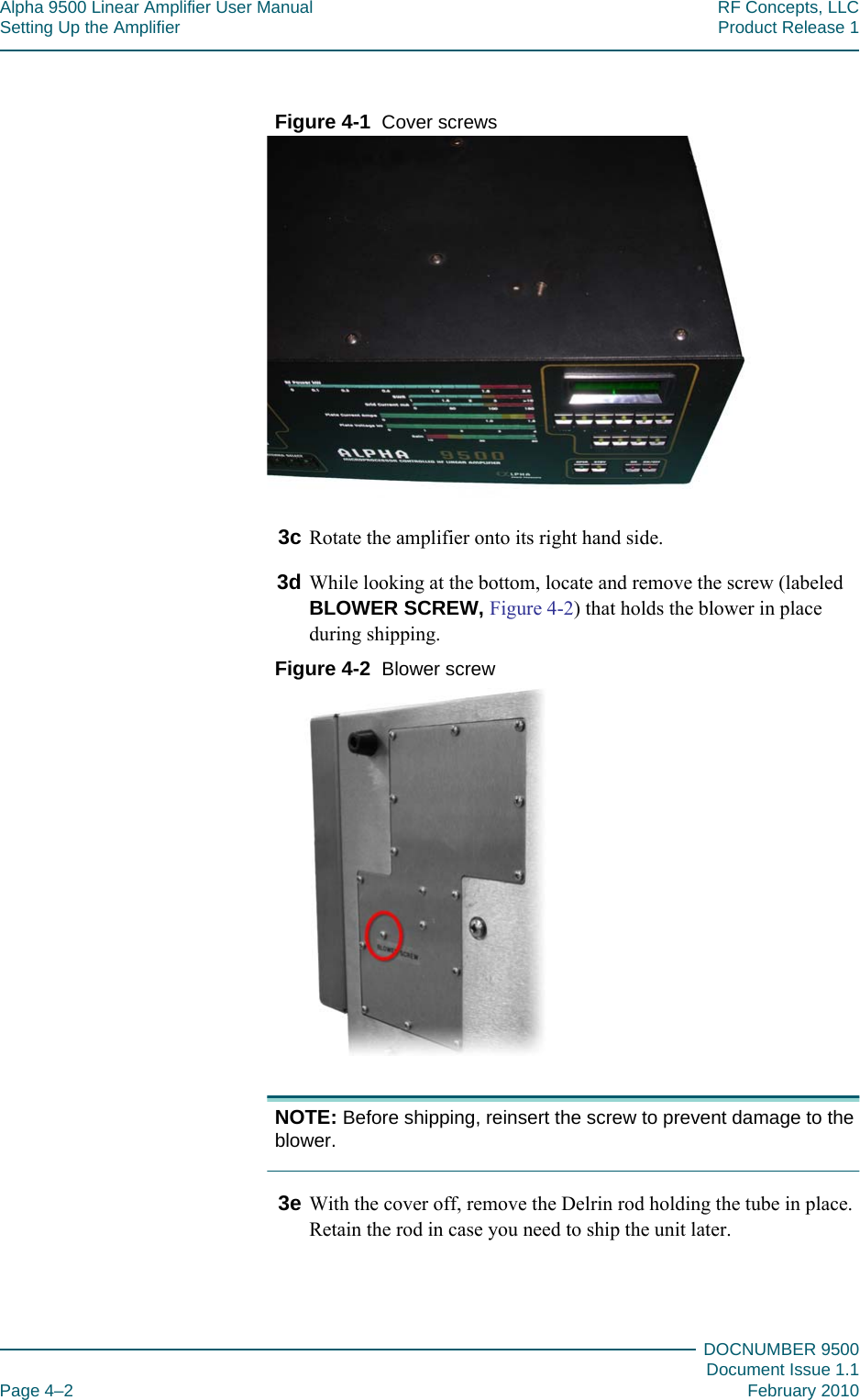 Alpha 9500 Linear Amplifier User Manual RF Concepts, LLCSetting Up the Amplifier Product Release 1DOCNUMBER 9500Document Issue 1.1Page 4–2 February 2010444Figure  4-1  Cover screws3c Rotate the amplifier onto its right hand side.3d While looking at the bottom, locate and remove the screw (labeled BLOWER SCREW, Figure  4-2) that holds the blower in place during shipping.Figure  4-2  Blower screwNOTE: Before shipping, reinsert the screw to prevent damage to the blower.3e With the cover off, remove the Delrin rod holding the tube in place. Retain the rod in case you need to ship the unit later.