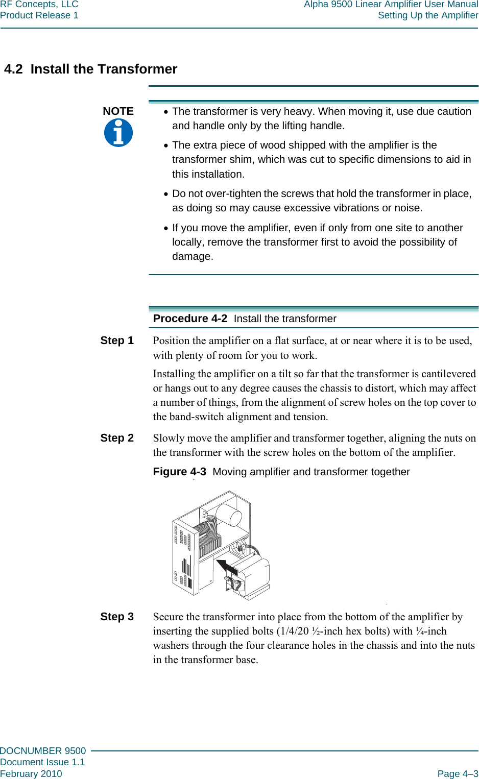 444DOCNUMBER 9500Document Issue 1.1February 2010 Page 4–3RF Concepts, LLC Alpha 9500 Linear Amplifier User ManualProduct Release 1 Setting Up the Amplifier4.2  Install the TransformerNOTE  •The transformer is very heavy. When moving it, use due caution and handle only by the lifting handle.•The extra piece of wood shipped with the amplifier is the transformer shim, which was cut to specific dimensions to aid in this installation.•Do not over-tighten the screws that hold the transformer in place, as doing so may cause excessive vibrations or noise.•If you move the amplifier, even if only from one site to another locally, remove the transformer first to avoid the possibility of damage.Procedure 4-2  Install the transformerStep 1  Position the amplifier on a flat surface, at or near where it is to be used, with plenty of room for you to work.Installing the amplifier on a tilt so far that the transformer is cantilevered or hangs out to any degree causes the chassis to distort, which may affect a number of things, from the alignment of screw holes on the top cover to the band-switch alignment and tension.Step 2  Slowly move the amplifier and transformer together, aligning the nuts on the transformer with the screw holes on the bottom of the amplifier.Figure  4-3  Moving amplifier and transformer togetherStep 3  Secure the transformer into place from the bottom of the amplifier by inserting the supplied bolts (1/4/20 ½-inch hex bolts) with ¼-inch washers through the four clearance holes in the chassis and into the nuts in the transformer base.