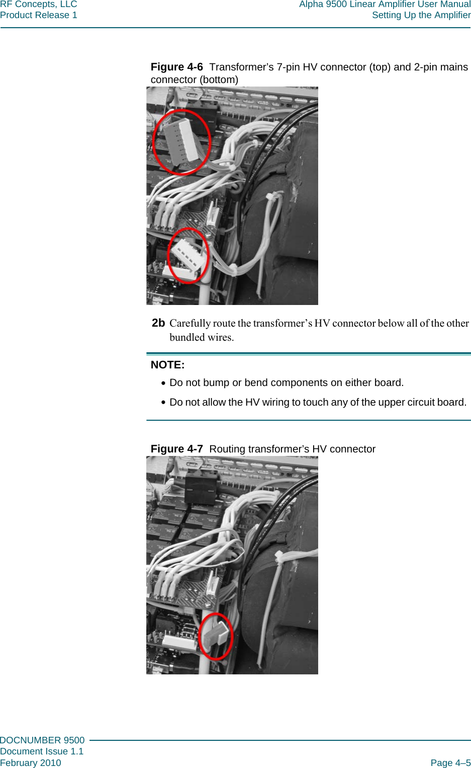 444DOCNUMBER 9500Document Issue 1.1February 2010 Page 4–5RF Concepts, LLC Alpha 9500 Linear Amplifier User ManualProduct Release 1 Setting Up the AmplifierFigure  4-6  Transformer’s 7-pin HV connector (top) and 2-pin mains connector (bottom)2b Carefully route the transformer’s HV connector below all of the other bundled wires.NOTE: •Do not bump or bend components on either board.•Do not allow the HV wiring to touch any of the upper circuit board.Figure  4-7  Routing transformer’s HV connector