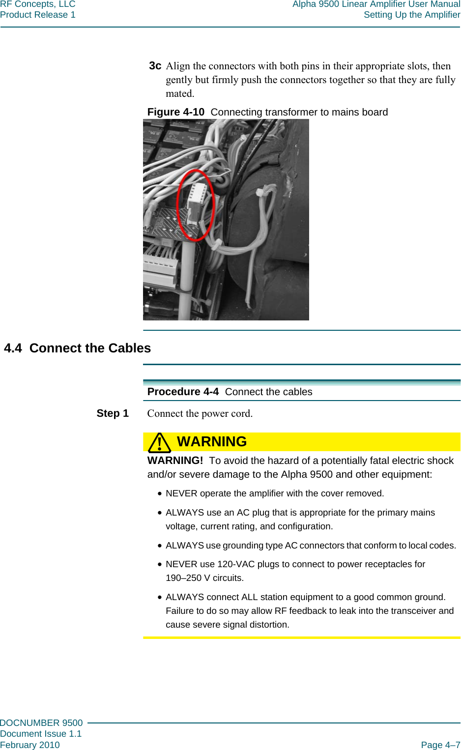 444DOCNUMBER 9500Document Issue 1.1February 2010 Page 4–7RF Concepts, LLC Alpha 9500 Linear Amplifier User ManualProduct Release 1 Setting Up the Amplifier3c Align the connectors with both pins in their appropriate slots, then gently but firmly push the connectors together so that they are fully mated.Figure  4-10  Connecting transformer to mains board4.4  Connect the CablesProcedure 4-4  Connect the cablesStep 1  Connect the power cord.WARNING!WARNING!  To avoid the hazard of a potentially fatal electric shock and/or severe damage to the Alpha 9500 and other equipment:•NEVER operate the amplifier with the cover removed.•ALWAYS use an AC plug that is appropriate for the primary mains voltage, current rating, and configuration.•ALWAYS use grounding type AC connectors that conform to local codes.•NEVER use 120-VAC plugs to connect to power receptacles for 190–250 V circuits.•ALWAYS connect ALL station equipment to a good common ground. Failure to do so may allow RF feedback to leak into the transceiver and cause severe signal distortion.