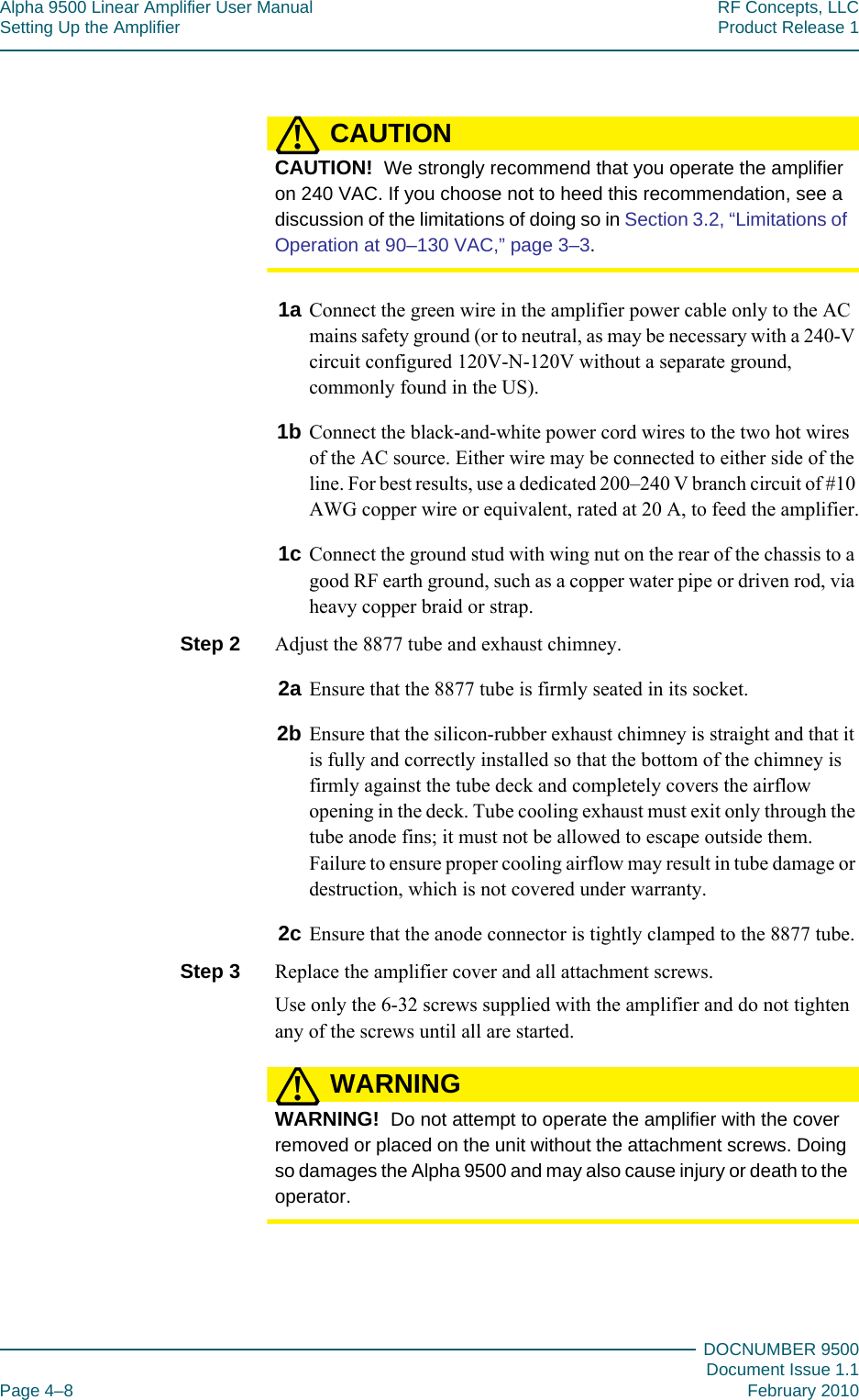 Alpha 9500 Linear Amplifier User Manual RF Concepts, LLCSetting Up the Amplifier Product Release 1DOCNUMBER 9500Document Issue 1.1Page 4–8 February 2010444CAUTION!CAUTION!  We strongly recommend that you operate the amplifier on 240 VAC. If you choose not to heed this recommendation, see a discussion of the limitations of doing so in Section 3.2, “Limitations of Operation at 90–130 VAC,” page  3–3.1a Connect the green wire in the amplifier power cable only to the AC mains safety ground (or to neutral, as may be necessary with a 240-V circuit configured 120V-N-120V without a separate ground, commonly found in the US).1b Connect the black-and-white power cord wires to the two hot wires of the AC source. Either wire may be connected to either side of the line. For best results, use a dedicated 200–240 V branch circuit of #10 AWG copper wire or equivalent, rated at 20 A, to feed the amplifier.1c Connect the ground stud with wing nut on the rear of the chassis to a good RF earth ground, such as a copper water pipe or driven rod, via heavy copper braid or strap.Step 2  Adjust the 8877 tube and exhaust chimney.2a Ensure that the 8877 tube is firmly seated in its socket.2b Ensure that the silicon-rubber exhaust chimney is straight and that it is fully and correctly installed so that the bottom of the chimney is firmly against the tube deck and completely covers the airflow opening in the deck. Tube cooling exhaust must exit only through the tube anode fins; it must not be allowed to escape outside them. Failure to ensure proper cooling airflow may result in tube damage or destruction, which is not covered under warranty.2c Ensure that the anode connector is tightly clamped to the 8877 tube.Step 3  Replace the amplifier cover and all attachment screws.Use only the 6-32 screws supplied with the amplifier and do not tighten any of the screws until all are started.WARNING!WARNING!  Do not attempt to operate the amplifier with the cover removed or placed on the unit without the attachment screws. Doing so damages the Alpha 9500 and may also cause injury or death to the operator.