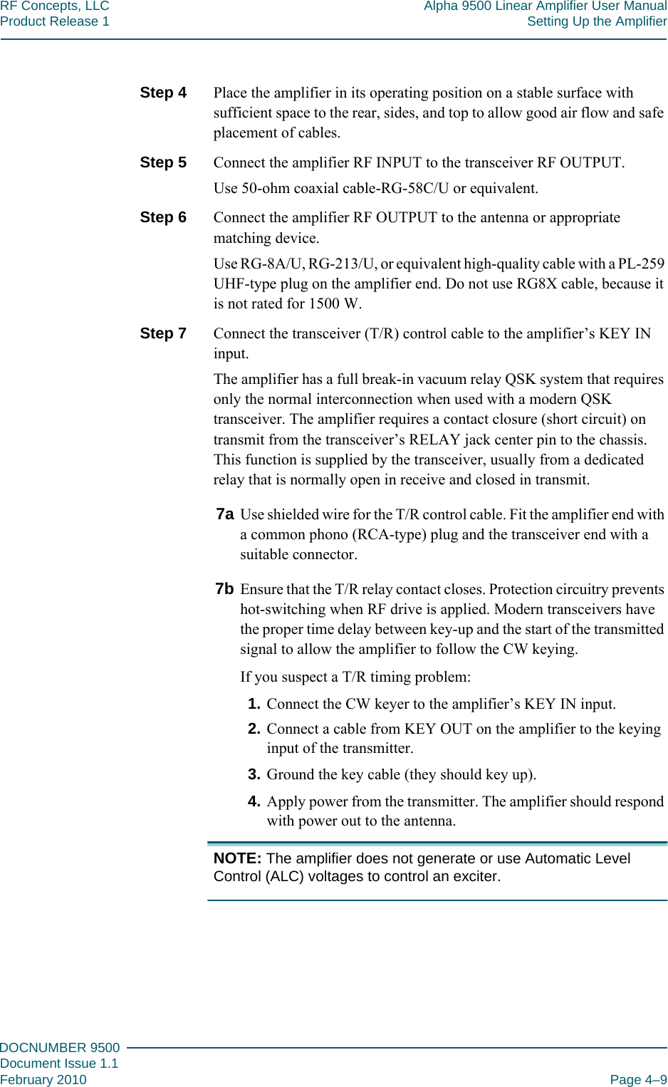 444DOCNUMBER 9500Document Issue 1.1February 2010 Page 4–9RF Concepts, LLC Alpha 9500 Linear Amplifier User ManualProduct Release 1 Setting Up the AmplifierStep 4  Place the amplifier in its operating position on a stable surface with sufficient space to the rear, sides, and top to allow good air flow and safe placement of cables.Step 5  Connect the amplifier RF INPUT to the transceiver RF OUTPUT.Use 50-ohm coaxial cable-RG-58C/U or equivalent.Step 6  Connect the amplifier RF OUTPUT to the antenna or appropriate matching device.Use RG-8A/U, RG-213/U, or equivalent high-quality cable with a PL-259 UHF-type plug on the amplifier end. Do not use RG8X cable, because it is not rated for 1500 W.Step 7  Connect the transceiver (T/R) control cable to the amplifier’s KEY IN input.The amplifier has a full break-in vacuum relay QSK system that requires only the normal interconnection when used with a modern QSK transceiver. The amplifier requires a contact closure (short circuit) on transmit from the transceiver’s RELAY jack center pin to the chassis. This function is supplied by the transceiver, usually from a dedicated relay that is normally open in receive and closed in transmit.7a Use shielded wire for the T/R control cable. Fit the amplifier end with a common phono (RCA-type) plug and the transceiver end with a suitable connector.7b Ensure that the T/R relay contact closes. Protection circuitry prevents hot-switching when RF drive is applied. Modern transceivers have the proper time delay between key-up and the start of the transmitted signal to allow the amplifier to follow the CW keying.If you suspect a T/R timing problem:1. Connect the CW keyer to the amplifier’s KEY IN input.2. Connect a cable from KEY OUT on the amplifier to the keying input of the transmitter.3. Ground the key cable (they should key up).4. Apply power from the transmitter. The amplifier should respond with power out to the antenna.NOTE: The amplifier does not generate or use Automatic Level Control (ALC) voltages to control an exciter.