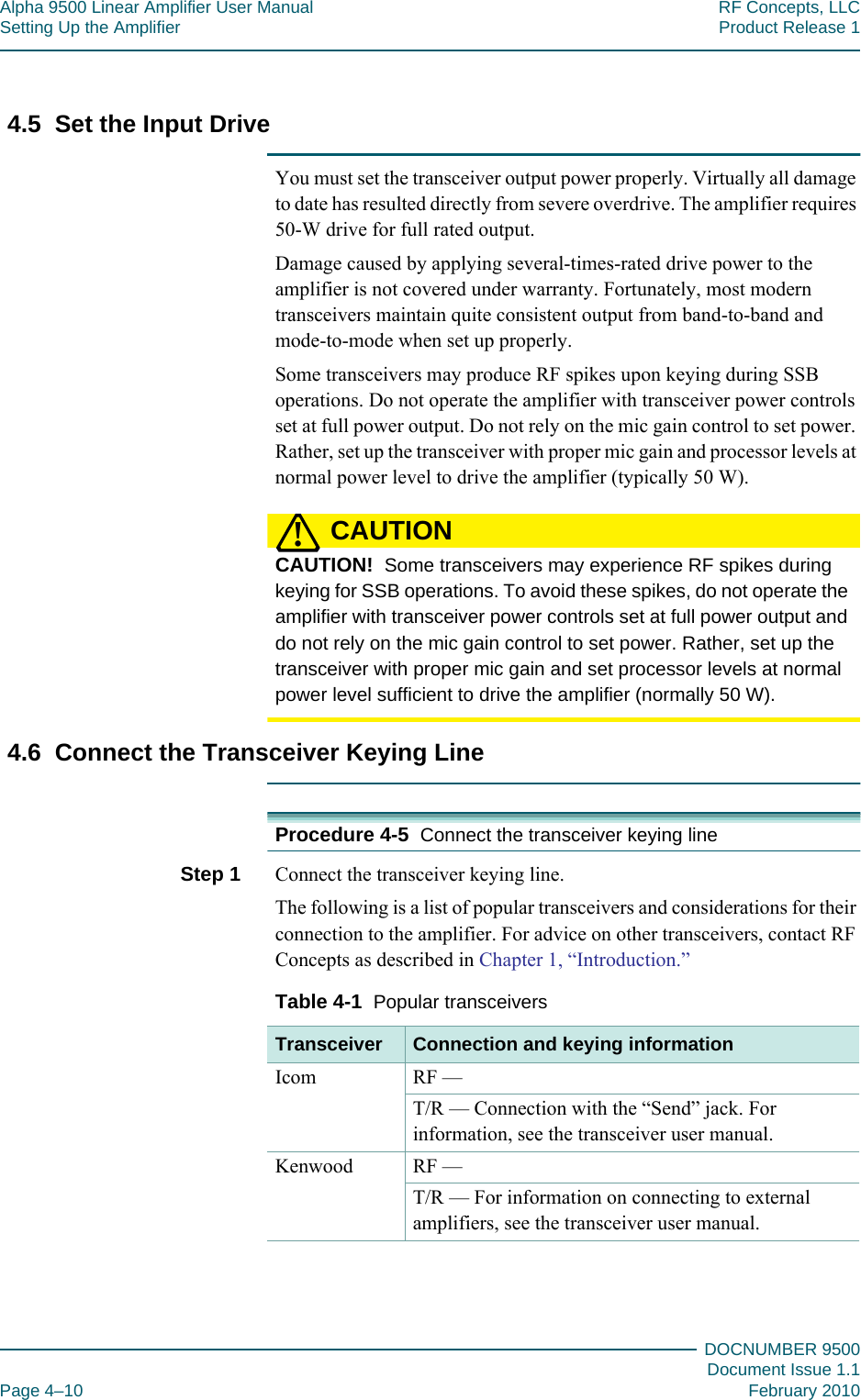 Alpha 9500 Linear Amplifier User Manual RF Concepts, LLCSetting Up the Amplifier Product Release 1DOCNUMBER 9500Document Issue 1.1Page 4–10 February 20104444.5  Set the Input DriveYou must set the transceiver output power properly. Virtually all damage to date has resulted directly from severe overdrive. The amplifier requires 50-W drive for full rated output.Damage caused by applying several-times-rated drive power to the amplifier is not covered under warranty. Fortunately, most modern transceivers maintain quite consistent output from band-to-band and mode-to-mode when set up properly.Some transceivers may produce RF spikes upon keying during SSB operations. Do not operate the amplifier with transceiver power controls set at full power output. Do not rely on the mic gain control to set power. Rather, set up the transceiver with proper mic gain and processor levels at normal power level to drive the amplifier (typically 50 W).CAUTION!CAUTION!  Some transceivers may experience RF spikes during keying for SSB operations. To avoid these spikes, do not operate the amplifier with transceiver power controls set at full power output and do not rely on the mic gain control to set power. Rather, set up the transceiver with proper mic gain and set processor levels at normal power level sufficient to drive the amplifier (normally 50 W).4.6  Connect the Transceiver Keying LineProcedure 4-5  Connect the transceiver keying lineStep 1  Connect the transceiver keying line.The following is a list of popular transceivers and considerations for their connection to the amplifier. For advice on other transceivers, contact RF Concepts as described in Chapter 1, “Introduction.”Table  4-1  Popular transceivers Transceiver Connection and keying informationIcom RF —T/R — Connection with the “Send” jack. For information, see the transceiver user manual.Kenwood RF —T/R — For information on connecting to external amplifiers, see the transceiver user manual.