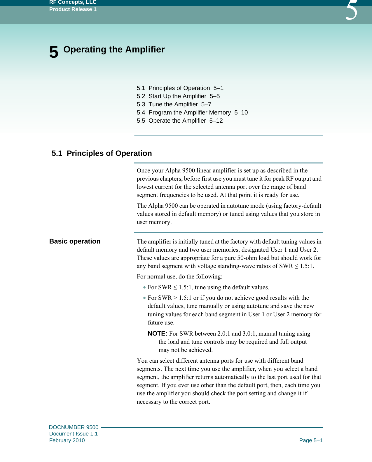 RF Concepts, LLCProduct Release 1 5DOCNUMBER 9500Document Issue 1.1February 2010 Page 5–15 Operating the Amplifier5.1   Principles of Operation   5–15.2   Start Up the Amplifier   5–55.3   Tune the Amplifier   5–75.4   Program the Amplifier Memory   5–105.5   Operate the Amplifier   5–125.1  Principles of OperationOnce your Alpha 9500 linear amplifier is set up as described in the previous chapters, before first use you must tune it for peak RF output and lowest current for the selected antenna port over the range of band segment frequencies to be used. At that point it is ready for use.The Alpha 9500 can be operated in autotune mode (using factory-default values stored in default memory) or tuned using values that you store in user memory.Basic operation The amplifier is initially tuned at the factory with default tuning values in default memory and two user memories, designated User 1 and User 2. These values are appropriate for a pure 50-ohm load but should work for any band segment with voltage standing-wave ratios of SWR ≤ 1.5:1.For normal use, do the following:•For SWR ≤ 1.5:1, tune using the default values.•For SWR &gt; 1.5:1 or if you do not achieve good results with the default values, tune manually or using autotune and save the new tuning values for each band segment in User 1 or User 2 memory for future use.NOTE: For SWR between 2.0:1 and 3.0:1, manual tuning using the load and tune controls may be required and full output may not be achieved.You can select different antenna ports for use with different band segments. The next time you use the amplifier, when you select a band segment, the amplifier returns automatically to the last port used for that segment. If you ever use other than the default port, then, each time you use the amplifier you should check the port setting and change it if necessary to the correct port.