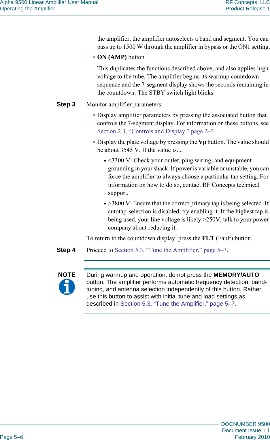 Alpha 9500 Linear Amplifier User Manual RF Concepts, LLCOperating the Amplifier Product Release 1DOCNUMBER 9500Document Issue 1.1Page 5–6 February 2010555the amplifier, the amplifier autoselects a band and segment. You can pass up to 1500 W through the amplifier in bypass or the ON1 setting.•ON (AMP) buttonThis duplicates the functions described above, and also applies high voltage to the tube. The amplifier begins its warmup countdown sequence and the 7-segment display shows the seconds remaining in the countdown. The STBY switch light blinks.Step 3  Monitor amplifier parameters:•Display amplifier parameters by pressing the associated button that controls the 7-segment display. For information on these buttons, see Section 2.3, “Controls and Display,” page  2–3.•Display the plate voltage by pressing the Vp button. The value should be about 3545 V. If the value is....•&lt;3300 V: Check your outlet, plug wiring, and equipment grounding in your shack. If power is variable or unstable, you can force the amplifier to always choose a particular tap setting. For information on how to do so, contact RF Concepts technical support.•&gt;3800 V: Ensure that the correct primary tap is being selected. If autotap-selection is disabled, try enabling it. If the highest tap is being used, your line voltage is likely &gt;250V; talk to your power company about reducing it.To return to the countdown display, press the FLT (Fault) button.Step 4  Proceed to Section 5.3, “Tune the Amplifier,” page  5–7.NOTE  During warmup and operation, do not press the MEMORY/AUTO button. The amplifier performs automatic frequency detection, band-tuning, and antenna selection independently of this button. Rather, use this button to assist with initial tune and load settings as described in Section 5.3, “Tune the Amplifier,” page  5–7.