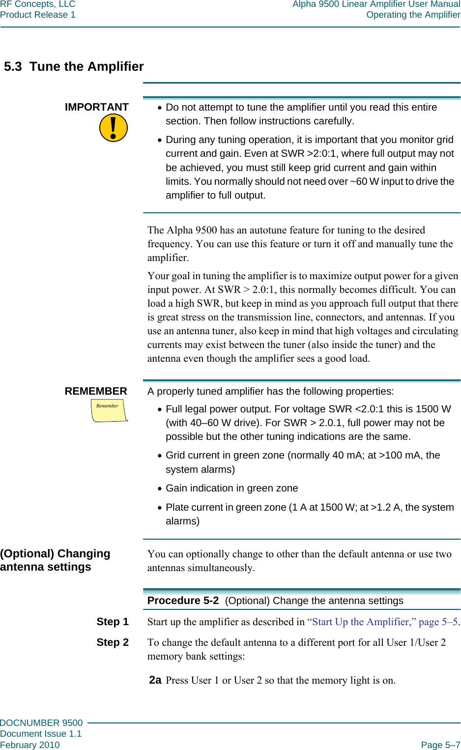 555DOCNUMBER 9500Document Issue 1.1February 2010 Page 5–7RF Concepts, LLC Alpha 9500 Linear Amplifier User ManualProduct Release 1 Operating the Amplifier5.3  Tune the Amplifier!IMPORTANT •Do not attempt to tune the amplifier until you read this entire section. Then follow instructions carefully.•During any tuning operation, it is important that you monitor grid current and gain. Even at SWR &gt;2:0:1, where full output may not be achieved, you must still keep grid current and gain within limits. You normally should not need over ~60 W input to drive the amplifier to full output.The Alpha 9500 has an autotune feature for tuning to the desired frequency. You can use this feature or turn it off and manually tune the amplifier.Your goal in tuning the amplifier is to maximize output power for a given input power. At SWR &gt; 2.0:1, this normally becomes difficult. You can load a high SWR, but keep in mind as you approach full output that there is great stress on the transmission line, connectors, and antennas. If you use an antenna tuner, also keep in mind that high voltages and circulating currents may exist between the tuner (also inside the tuner) and the antenna even though the amplifier sees a good load.RememberREMEMBER A properly tuned amplifier has the following properties:•Full legal power output. For voltage SWR &lt;2.0:1 this is 1500 W (with 40–60 W drive). For SWR &gt; 2.0.1, full power may not be possible but the other tuning indications are the same.•Grid current in green zone (normally 40 mA; at &gt;100 mA, the system alarms)•Gain indication in green zone•Plate current in green zone (1 A at 1500 W; at &gt;1.2 A, the system alarms)(Optional) Changing antenna settings You can optionally change to other than the default antenna or use two antennas simultaneously.Procedure 5-2  (Optional) Change the antenna settingsStep 1  Start up the amplifier as described in “Start Up the Amplifier,” page  5–5.Step 2  To change the default antenna to a different port for all User 1/User 2 memory bank settings:2a Press User 1 or User 2 so that the memory light is on.