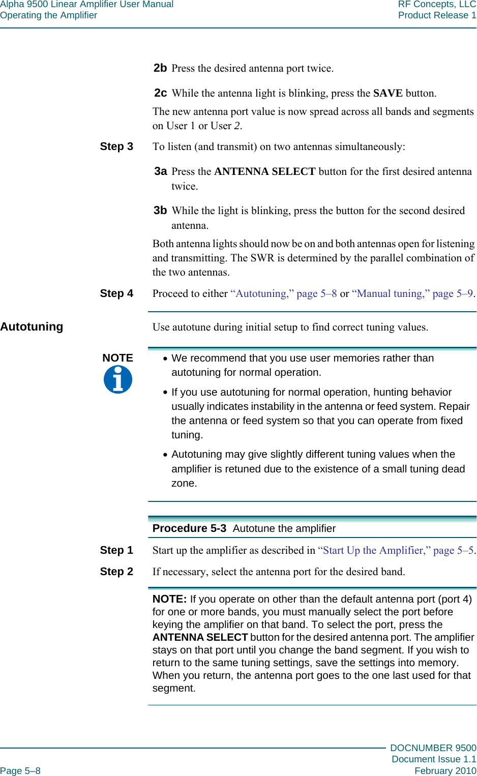 Alpha 9500 Linear Amplifier User Manual RF Concepts, LLCOperating the Amplifier Product Release 1DOCNUMBER 9500Document Issue 1.1Page 5–8 February 20105552b Press the desired antenna port twice.2c While the antenna light is blinking, press the SAVE button.The new antenna port value is now spread across all bands and segments on User 1 or User 2.Step 3  To listen (and transmit) on two antennas simultaneously:3a Press the ANTENNA SELECT button for the first desired antenna twice.3b While the light is blinking, press the button for the second desired antenna.Both antenna lights should now be on and both antennas open for listening and transmitting. The SWR is determined by the parallel combination of the two antennas.Step 4  Proceed to either “Autotuning,” page  5–8 or “Manual tuning,” page  5–9.Autotuning Use autotune during initial setup to find correct tuning values.NOTE  •We recommend that you use user memories rather than autotuning for normal operation.•If you use autotuning for normal operation, hunting behavior usually indicates instability in the antenna or feed system. Repair the antenna or feed system so that you can operate from fixed tuning.•Autotuning may give slightly different tuning values when the amplifier is retuned due to the existence of a small tuning dead zone.Procedure 5-3  Autotune the amplifierStep 1  Start up the amplifier as described in “Start Up the Amplifier,” page  5–5.Step 2  If necessary, select the antenna port for the desired band.NOTE: If you operate on other than the default antenna port (port 4) for one or more bands, you must manually select the port before keying the amplifier on that band. To select the port, press the ANTENNA SELECT button for the desired antenna port. The amplifier stays on that port until you change the band segment. If you wish to return to the same tuning settings, save the settings into memory. When you return, the antenna port goes to the one last used for that segment.