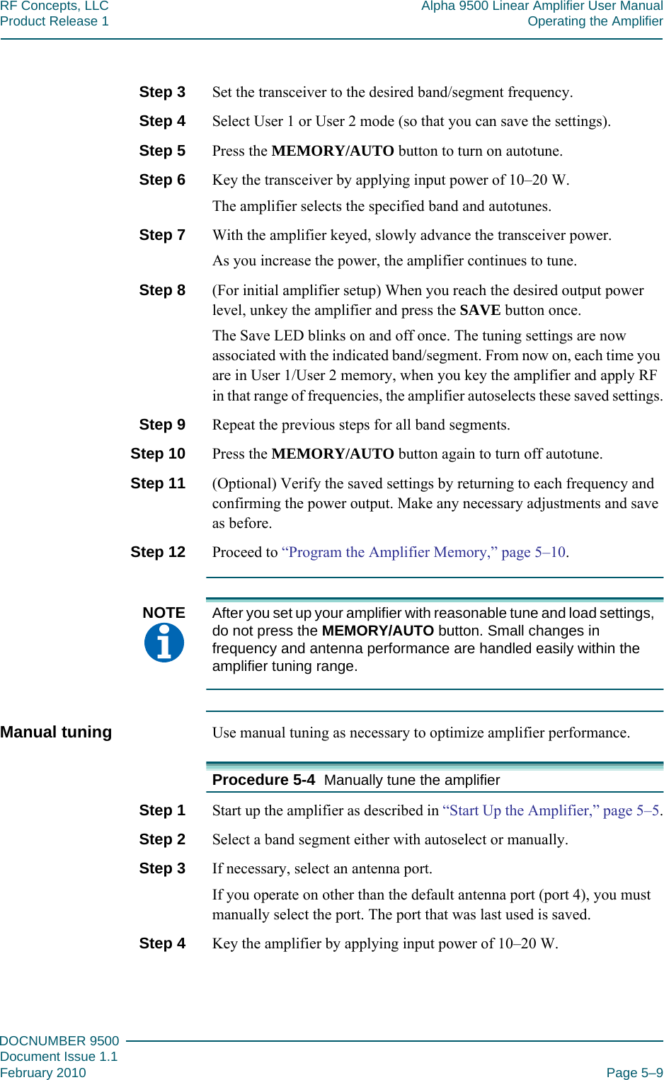 555DOCNUMBER 9500Document Issue 1.1February 2010 Page 5–9RF Concepts, LLC Alpha 9500 Linear Amplifier User ManualProduct Release 1 Operating the AmplifierStep 3  Set the transceiver to the desired band/segment frequency.Step 4  Select User 1 or User 2 mode (so that you can save the settings).Step 5  Press the MEMORY/AUTO button to turn on autotune.Step 6  Key the transceiver by applying input power of 10–20 W.The amplifier selects the specified band and autotunes.Step 7  With the amplifier keyed, slowly advance the transceiver power.As you increase the power, the amplifier continues to tune.Step 8  (For initial amplifier setup) When you reach the desired output power level, unkey the amplifier and press the SAVE button once.The Save LED blinks on and off once. The tuning settings are now associated with the indicated band/segment. From now on, each time you are in User 1/User 2 memory, when you key the amplifier and apply RF in that range of frequencies, the amplifier autoselects these saved settings.Step 9  Repeat the previous steps for all band segments.Step 10  Press the MEMORY/AUTO button again to turn off autotune.Step 11  (Optional) Verify the saved settings by returning to each frequency and confirming the power output. Make any necessary adjustments and save as before.Step 12  Proceed to “Program the Amplifier Memory,” page  5–10.NOTE  After you set up your amplifier with reasonable tune and load settings, do not press the MEMORY/AUTO button. Small changes in frequency and antenna performance are handled easily within the amplifier tuning range.Manual tuning Use manual tuning as necessary to optimize amplifier performance.Procedure 5-4  Manually tune the amplifierStep 1  Start up the amplifier as described in “Start Up the Amplifier,” page  5–5.Step 2  Select a band segment either with autoselect or manually.Step 3  If necessary, select an antenna port.If you operate on other than the default antenna port (port 4), you must manually select the port. The port that was last used is saved.Step 4  Key the amplifier by applying input power of 10–20 W.