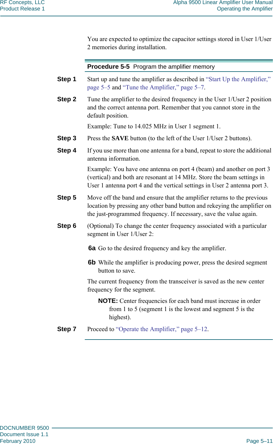 555DOCNUMBER 9500Document Issue 1.1February 2010 Page 5–11RF Concepts, LLC Alpha 9500 Linear Amplifier User ManualProduct Release 1 Operating the AmplifierYou are expected to optimize the capacitor settings stored in User 1/User 2 memories during installation.Procedure 5-5  Program the amplifier memoryStep 1  Start up and tune the amplifier as described in “Start Up the Amplifier,” page  5–5 and “Tune the Amplifier,” page  5–7.Step 2  Tune the amplifier to the desired frequency in the User 1/User 2 position and the correct antenna port. Remember that you cannot store in the default position.Example: Tune to 14.025 MHz in User 1 segment 1.Step 3  Press the SAVE button (to the left of the User 1/User 2 buttons).Step 4  If you use more than one antenna for a band, repeat to store the additional antenna information.Example: You have one antenna on port 4 (beam) and another on port 3 (vertical) and both are resonant at 14 MHz. Store the beam settings in User 1 antenna port 4 and the vertical settings in User 2 antenna port 3.Step 5  Move off the band and ensure that the amplifier returns to the previous location by pressing any other band button and rekeying the amplifier on the just-programmed frequency. If necessary, save the value again.Step 6  (Optional) To change the center frequency associated with a particular segment in User 1/User 2:6a Go to the desired frequency and key the amplifier.6b While the amplifier is producing power, press the desired segment button to save.The current frequency from the transceiver is saved as the new center frequency for the segment.NOTE: Center frequencies for each band must increase in order from 1 to 5 (segment 1 is the lowest and segment 5 is the highest).Step 7  Proceed to “Operate the Amplifier,” page  5–12.