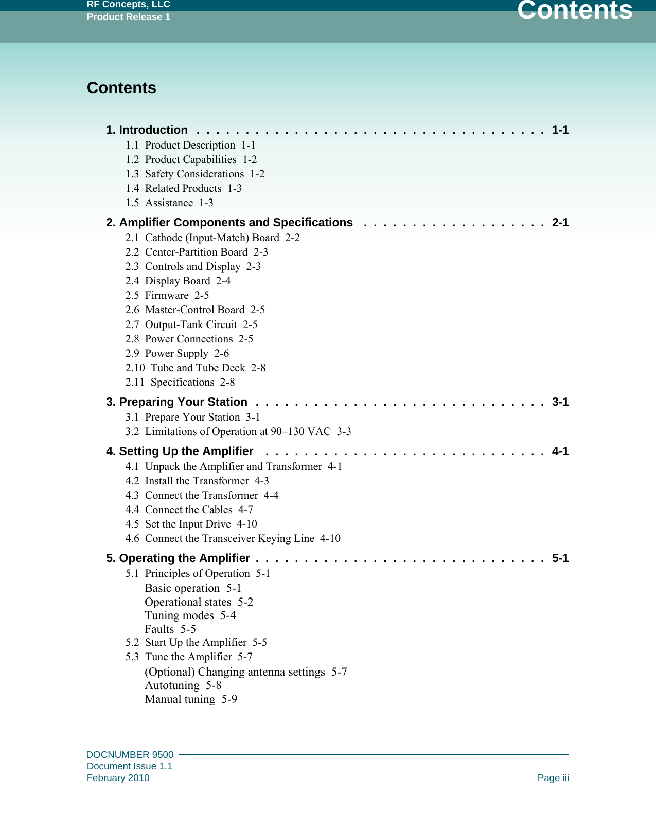 RF Concepts, LLCProduct Release 1 ContentsDOCNUMBER 9500Document Issue 1.1February 2010 Page iiiContents1. Introduction   .  .  .  .  .  .  .  .  .  .  .  .  .  .  .  .  .  .  .  .  .  .  .  .  .  .  .  .  .  .  .  .  .  .  .  .  1-11.1   Product Description   1-11.2   Product Capabilities   1-21.3   Safety Considerations   1-21.4   Related Products   1-31.5   Assistance   1-32. Amplifier Components and Specifications    .  .  .  .  .  .  .  .  .  .  .  .  .  .  .  .  .  .  .  2-12.1   Cathode (Input-Match) Board   2-22.2   Center-Partition Board   2-32.3   Controls and Display   2-32.4   Display Board   2-42.5   Firmware   2-52.6   Master-Control Board   2-52.7   Output-Tank Circuit   2-52.8   Power Connections   2-52.9   Power Supply   2-62.10   Tube and Tube Deck   2-82.11   Specifications   2-83. Preparing Your Station   .  .  .  .  .  .  .  .  .  .  .  .  .  .  .  .  .  .  .  .  .  .  .  .  .  .  .  .  .  .  3-13.1   Prepare Your Station   3-13.2   Limitations of Operation at 90–130 VAC   3-34. Setting Up the Amplifier    .  .  .  .  .  .  .  .  .  .  .  .  .  .  .  .  .  .  .  .  .  .  .  .  .  .  .  .  .  4-14.1   Unpack the Amplifier and Transformer   4-14.2   Install the Transformer   4-34.3   Connect the Transformer   4-44.4   Connect the Cables   4-74.5   Set the Input Drive   4-104.6   Connect the Transceiver Keying Line   4-105. Operating the Amplifier  .  .  .  .  .  .  .  .  .  .  .  .  .  .  .  .  .  .  .  .  .  .  .  .  .  .  .  .  .  .  5-15.1   Principles of Operation   5-1Basic operation   5-1Operational states   5-2Tuning modes   5-4Faults   5-55.2   Start Up the Amplifier   5-55.3   Tune the Amplifier   5-7(Optional) Changing antenna settings   5-7Autotuning   5-8Manual tuning   5-9