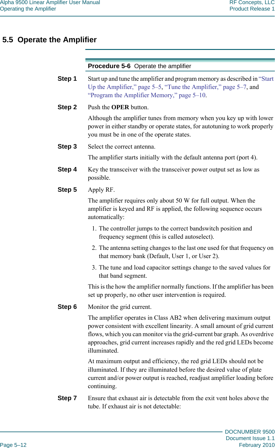 Alpha 9500 Linear Amplifier User Manual RF Concepts, LLCOperating the Amplifier Product Release 1DOCNUMBER 9500Document Issue 1.1Page 5–12 February 20105555.5  Operate the AmplifierProcedure 5-6  Operate the amplifierStep 1  Start up and tune the amplifier and program memory as described in “Start Up the Amplifier,” page  5–5, “Tune the Amplifier,” page  5–7, and “Program the Amplifier Memory,” page  5–10.Step 2  Push the OPER button.Although the amplifier tunes from memory when you key up with lower power in either standby or operate states, for autotuning to work properly you must be in one of the operate states.Step 3  Select the correct antenna.The amplifier starts initially with the default antenna port (port 4).Step 4  Key the transceiver with the transceiver power output set as low as possible.Step 5  Apply RF.The amplifier requires only about 50 W for full output. When the amplifier is keyed and RF is applied, the following sequence occurs automatically:1. The controller jumps to the correct bandswitch position and frequency segment (this is called autoselect).2. The antenna setting changes to the last one used for that frequency on that memory bank (Default, User 1, or User 2).3. The tune and load capacitor settings change to the saved values for that band segment.This is the how the amplifier normally functions. If the amplifier has been set up properly, no other user intervention is required.Step 6  Monitor the grid current.The amplifier operates in Class AB2 when delivering maximum output power consistent with excellent linearity. A small amount of grid current flows, which you can monitor via the grid-current bar graph. As overdrive approaches, grid current increases rapidly and the red grid LEDs become illuminated.At maximum output and efficiency, the red grid LEDs should not be illuminated. If they are illuminated before the desired value of plate current and/or power output is reached, readjust amplifier loading before continuing.Step 7  Ensure that exhaust air is detectable from the exit vent holes above the tube. If exhaust air is not detectable: