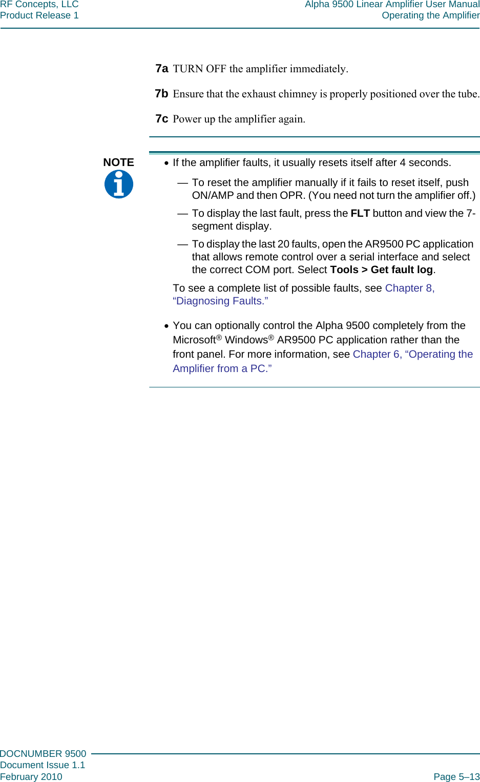 555DOCNUMBER 9500Document Issue 1.1February 2010 Page 5–13RF Concepts, LLC Alpha 9500 Linear Amplifier User ManualProduct Release 1 Operating the Amplifier7a TURN OFF the amplifier immediately.7b Ensure that the exhaust chimney is properly positioned over the tube.7c Power up the amplifier again.NOTE  •If the amplifier faults, it usually resets itself after 4 seconds.— To reset the amplifier manually if it fails to reset itself, push ON/AMP and then OPR. (You need not turn the amplifier off.)— To display the last fault, press the FLT button and view the 7-segment display.— To display the last 20 faults, open the AR9500 PC application that allows remote control over a serial interface and select the correct COM port. Select Tools &gt; Get fault log.To see a complete list of possible faults, see Chapter 8, “Diagnosing Faults.”•You can optionally control the Alpha 9500 completely from the Microsoft® Windows® AR9500 PC application rather than the front panel. For more information, see Chapter 6, “Operating the Amplifier from a PC.”
