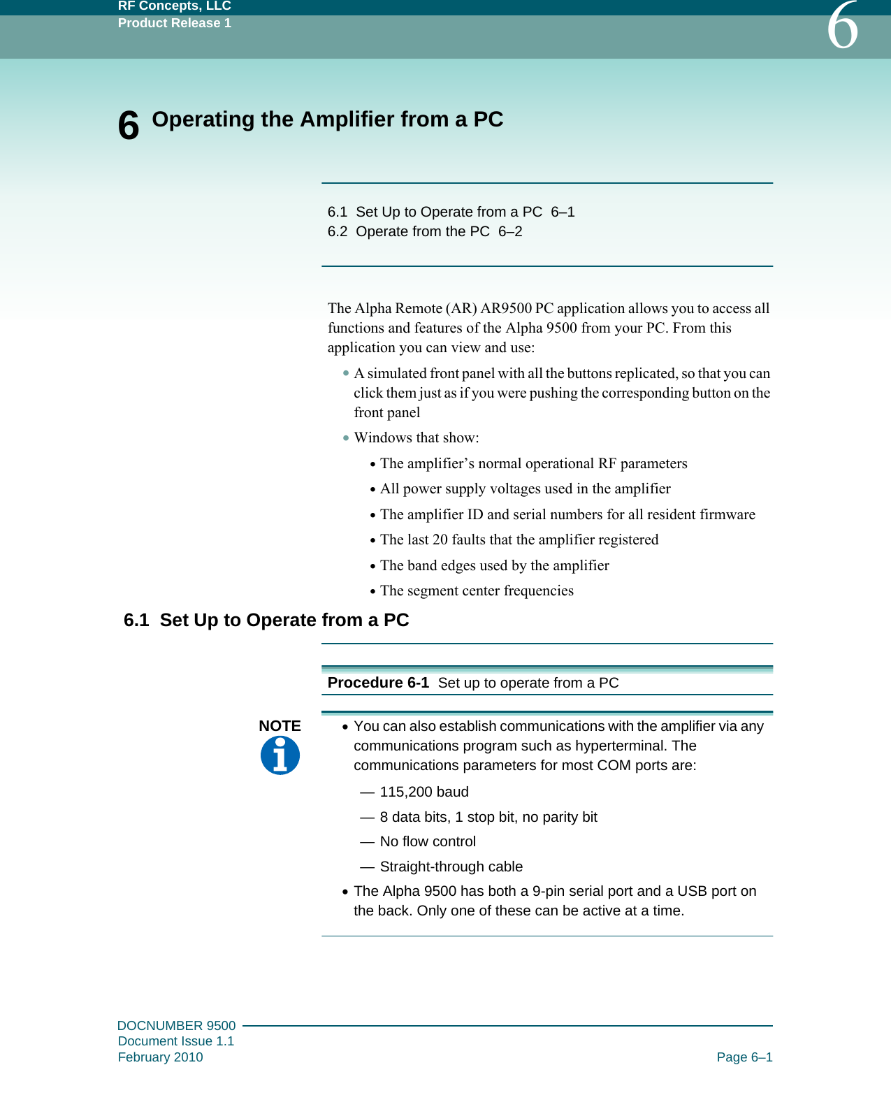 RF Concepts, LLCProduct Release 1 6DOCNUMBER 9500Document Issue 1.1February 2010 Page 6–16 Operating the Amplifier from a PC6.1   Set Up to Operate from a PC   6–16.2   Operate from the PC   6–2The Alpha Remote (AR) AR9500 PC application allows you to access all functions and features of the Alpha 9500 from your PC. From this application you can view and use:•A simulated front panel with all the buttons replicated, so that you can click them just as if you were pushing the corresponding button on the front panel•Windows that show:•The amplifier’s normal operational RF parameters•All power supply voltages used in the amplifier•The amplifier ID and serial numbers for all resident firmware•The last 20 faults that the amplifier registered•The band edges used by the amplifier•The segment center frequencies6.1  Set Up to Operate from a PCProcedure 6-1  Set up to operate from a PCNOTE  •You can also establish communications with the amplifier via any communications program such as hyperterminal. The communications parameters for most COM ports are:— 115,200 baud— 8 data bits, 1 stop bit, no parity bit— No flow control— Straight-through cable•The Alpha 9500 has both a 9-pin serial port and a USB port on the back. Only one of these can be active at a time.