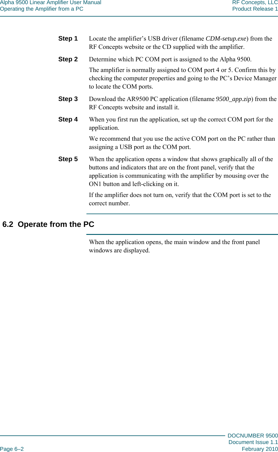 Alpha 9500 Linear Amplifier User Manual RF Concepts, LLCOperating the Amplifier from a PC Product Release 1DOCNUMBER 9500Document Issue 1.1Page 6–2 February 2010666Step 1  Locate the amplifier’s USB driver (filename CDM-setup.exe) from the RF Concepts website or the CD supplied with the amplifier.Step 2  Determine which PC COM port is assigned to the Alpha 9500.The amplifier is normally assigned to COM port 4 or 5. Confirm this by checking the computer properties and going to the PC’s Device Manager to locate the COM ports.Step 3  Download the AR9500 PC application (filename 9500_app.zip) from the RF Concepts website and install it.Step 4  When you first run the application, set up the correct COM port for the application.We recommend that you use the active COM port on the PC rather than assigning a USB port as the COM port.Step 5  When the application opens a window that shows graphically all of the buttons and indicators that are on the front panel, verify that the application is communicating with the amplifier by mousing over the ON1 button and left-clicking on it.If the amplifier does not turn on, verify that the COM port is set to the correct number.6.2  Operate from the PCWhen the application opens, the main window and the front panel windows are displayed.