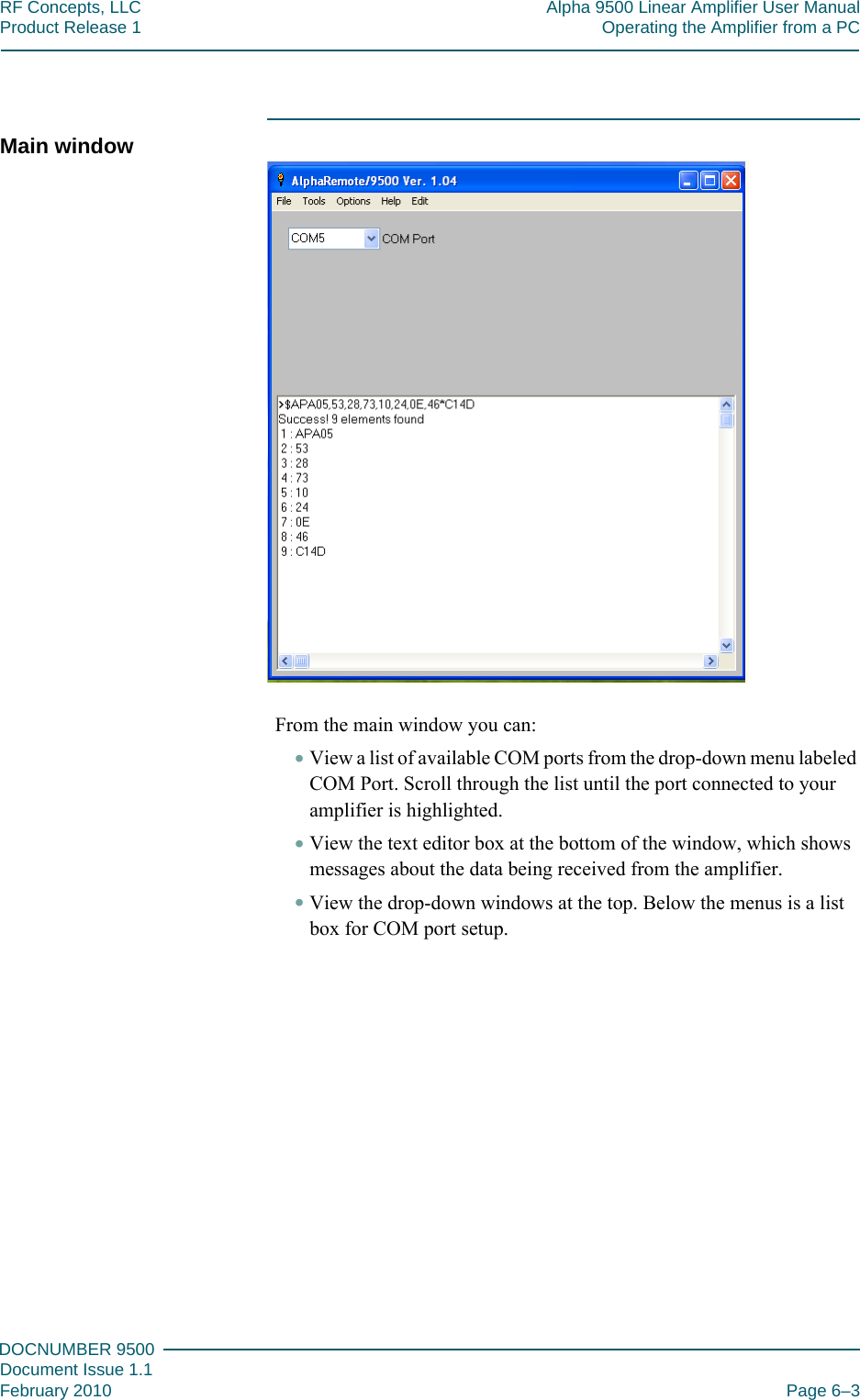 666DOCNUMBER 9500Document Issue 1.1February 2010 Page 6–3RF Concepts, LLC Alpha 9500 Linear Amplifier User ManualProduct Release 1 Operating the Amplifier from a PCMain windowFrom the main window you can:•View a list of available COM ports from the drop-down menu labeled COM Port. Scroll through the list until the port connected to your amplifier is highlighted.•View the text editor box at the bottom of the window, which shows messages about the data being received from the amplifier.•View the drop-down windows at the top. Below the menus is a list box for COM port setup.