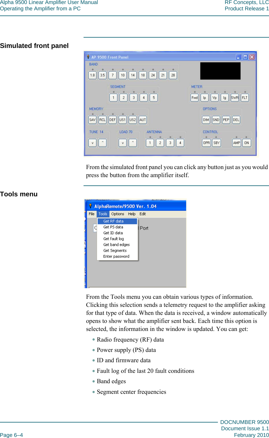 Alpha 9500 Linear Amplifier User Manual RF Concepts, LLCOperating the Amplifier from a PC Product Release 1DOCNUMBER 9500Document Issue 1.1Page 6–4 February 2010666Simulated front panelFrom the simulated front panel you can click any button just as you would press the button from the amplifier itself.Tools menuFrom the Tools menu you can obtain various types of information. Clicking this selection sends a telemetry request to the amplifier asking for that type of data. When the data is received, a window automatically opens to show what the amplifier sent back. Each time this option is selected, the information in the window is updated. You can get:•Radio frequency (RF) data•Power supply (PS) data•ID and firmware data•Fault log of the last 20 fault conditions•Band edges•Segment center frequencies