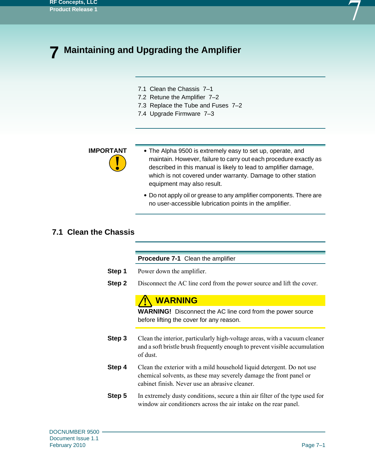 RF Concepts, LLCProduct Release 1 7DOCNUMBER 9500Document Issue 1.1February 2010 Page 7–17 Maintaining and Upgrading the Amplifier7.1   Clean the Chassis   7–17.2   Retune the Amplifier   7–27.3   Replace the Tube and Fuses   7–27.4   Upgrade Firmware   7–3!IMPORTANT •The Alpha 9500 is extremely easy to set up, operate, and maintain. However, failure to carry out each procedure exactly as described in this manual is likely to lead to amplifier damage, which is not covered under warranty. Damage to other station equipment may also result.•Do not apply oil or grease to any amplifier components. There are no user-accessible lubrication points in the amplifier.7.1  Clean the ChassisProcedure 7-1  Clean the amplifierStep 1  Power down the amplifier.Step 2  Disconnect the AC line cord from the power source and lift the cover.WARNING!WARNING!  Disconnect the AC line cord from the power source before lifting the cover for any reason.Step 3  Clean the interior, particularly high-voltage areas, with a vacuum cleaner and a soft bristle brush frequently enough to prevent visible accumulation of dust.Step 4  Clean the exterior with a mild household liquid detergent. Do not use chemical solvents, as these may severely damage the front panel or cabinet finish. Never use an abrasive cleaner.Step 5  In extremely dusty conditions, secure a thin air filter of the type used for window air conditioners across the air intake on the rear panel.