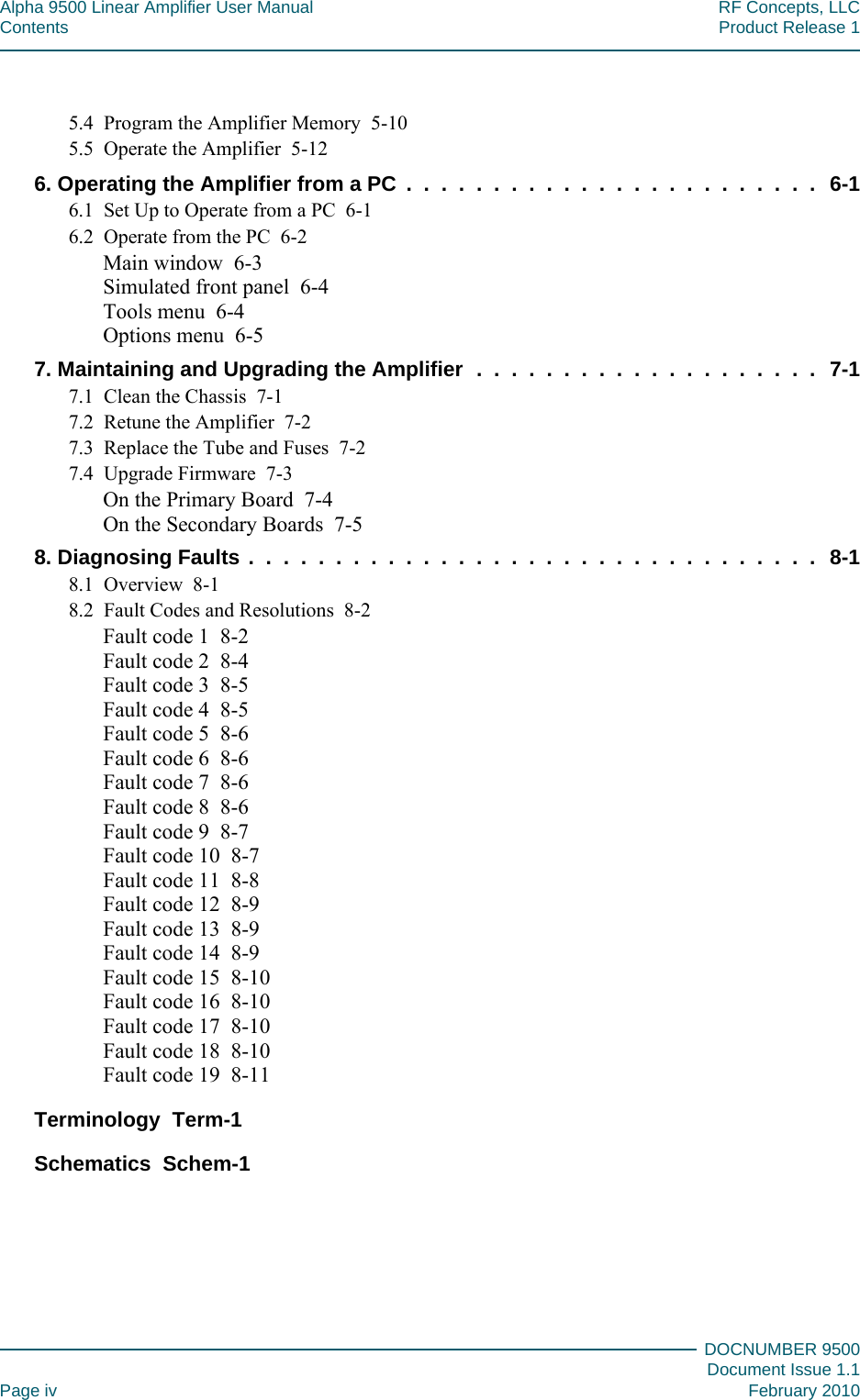 Alpha 9500 Linear Amplifier User Manual RF Concepts, LLCContents Product Release 1DOCNUMBER 9500Document Issue 1.1Page iv February 20105.4   Program the Amplifier Memory  5-105.5   Operate the Amplifier   5-126. Operating the Amplifier from a PC  .  .  .  .  .  .  .  .  .  .  .  .  .  .  .  .  .  .  .  .  .  .  .  .  6-16.1   Set Up to Operate from a PC   6-16.2   Operate from the PC   6-2Main window   6-3Simulated front panel   6-4Tools menu   6-4Options menu   6-57. Maintaining and Upgrading the Amplifier   .  .  .  .  .  .  .  .  .  .  .  .  .  .  .  .  .  .  .  .  7-17.1   Clean the Chassis   7-17.2   Retune the Amplifier   7-27.3   Replace the Tube and Fuses   7-27.4   Upgrade Firmware   7-3On the Primary Board   7-4On the Secondary Boards   7-58. Diagnosing Faults  .  .  .  .  .  .  .  .  .  .  .  .  .  .  .  .  .  .  .  .  .  .  .  .  .  .  .  .  .  .  .  .  .  8-18.1   Overview   8-18.2   Fault Codes and Resolutions   8-2Fault code 1   8-2Fault code 2   8-4Fault code 3   8-5Fault code 4   8-5Fault code 5   8-6Fault code 6   8-6Fault code 7   8-6Fault code 8   8-6Fault code 9   8-7Fault code 10   8-7Fault code 11   8-8Fault code 12   8-9Fault code 13   8-9Fault code 14   8-9Fault code 15   8-10Fault code 16   8-10Fault code 17   8-10Fault code 18   8-10Fault code 19   8-11Terminology   Term-1Schematics   Schem-1