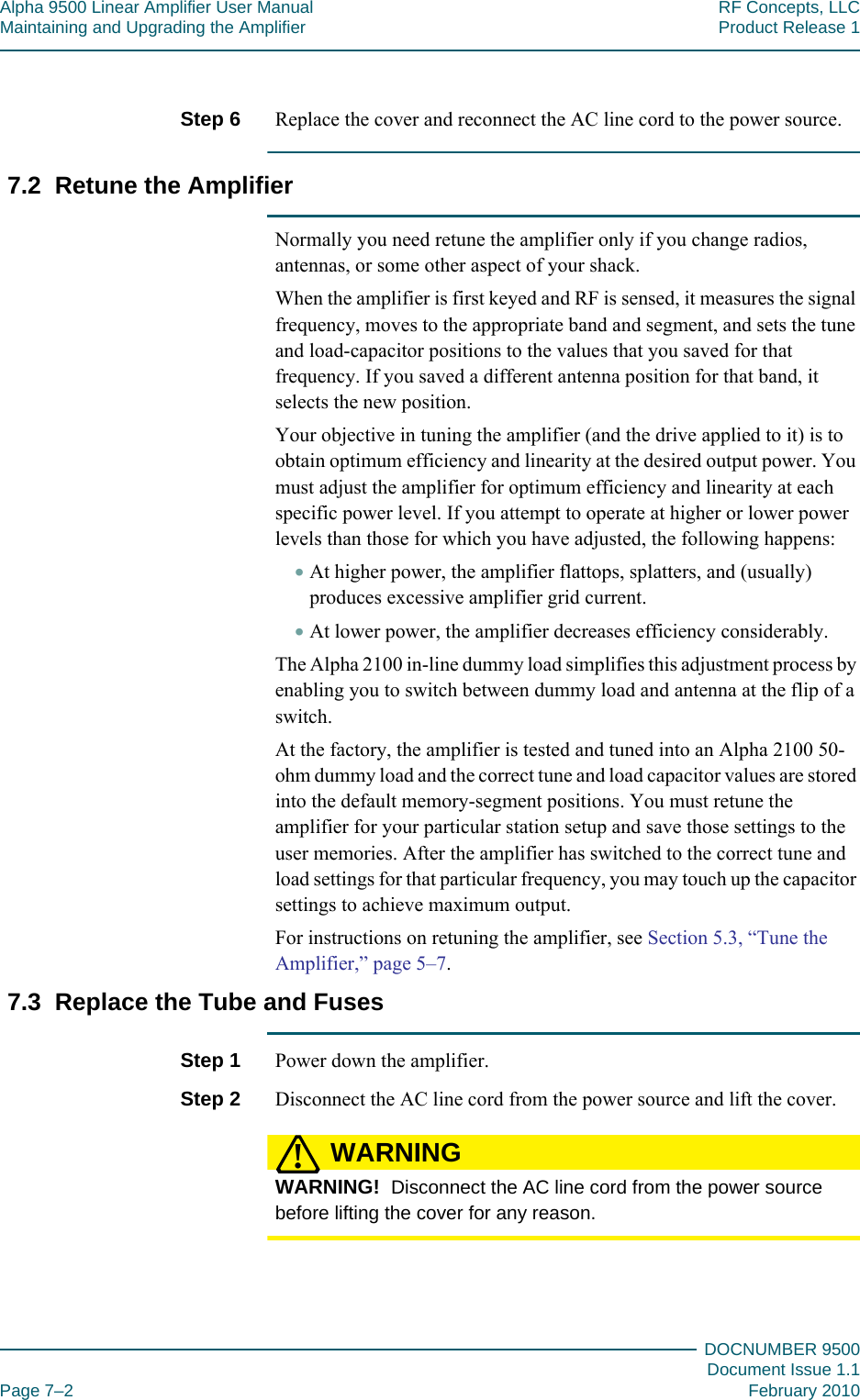 Alpha 9500 Linear Amplifier User Manual RF Concepts, LLCMaintaining and Upgrading the Amplifier Product Release 1DOCNUMBER 9500Document Issue 1.1Page 7–2 February 2010777Step 6  Replace the cover and reconnect the AC line cord to the power source.7.2  Retune the AmplifierNormally you need retune the amplifier only if you change radios, antennas, or some other aspect of your shack.When the amplifier is first keyed and RF is sensed, it measures the signal frequency, moves to the appropriate band and segment, and sets the tune and load-capacitor positions to the values that you saved for that frequency. If you saved a different antenna position for that band, it selects the new position.Your objective in tuning the amplifier (and the drive applied to it) is to obtain optimum efficiency and linearity at the desired output power. You must adjust the amplifier for optimum efficiency and linearity at each specific power level. If you attempt to operate at higher or lower power levels than those for which you have adjusted, the following happens:•At higher power, the amplifier flattops, splatters, and (usually) produces excessive amplifier grid current.•At lower power, the amplifier decreases efficiency considerably.The Alpha 2100 in-line dummy load simplifies this adjustment process by enabling you to switch between dummy load and antenna at the flip of a switch.At the factory, the amplifier is tested and tuned into an Alpha 2100 50-ohm dummy load and the correct tune and load capacitor values are stored into the default memory-segment positions. You must retune the amplifier for your particular station setup and save those settings to the user memories. After the amplifier has switched to the correct tune and load settings for that particular frequency, you may touch up the capacitor settings to achieve maximum output.For instructions on retuning the amplifier, see Section 5.3, “Tune the Amplifier,” page  5–7.7.3  Replace the Tube and FusesStep 1  Power down the amplifier.Step 2  Disconnect the AC line cord from the power source and lift the cover.WARNING!WARNING!  Disconnect the AC line cord from the power source before lifting the cover for any reason.