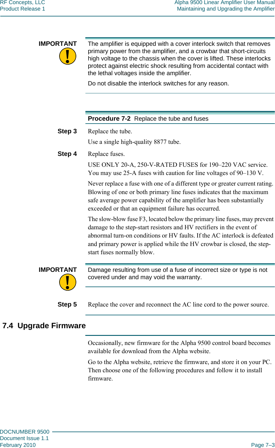 777DOCNUMBER 9500Document Issue 1.1February 2010 Page 7–3RF Concepts, LLC Alpha 9500 Linear Amplifier User ManualProduct Release 1 Maintaining and Upgrading the Amplifier!IMPORTANT The amplifier is equipped with a cover interlock switch that removes primary power from the amplifier, and a crowbar that short-circuits high voltage to the chassis when the cover is lifted. These interlocks protect against electric shock resulting from accidental contact with the lethal voltages inside the amplifier.Do not disable the interlock switches for any reason.Procedure 7-2  Replace the tube and fusesStep 3  Replace the tube.Use a single high-quality 8877 tube.Step 4  Replace fuses.USE ONLY 20-A, 250-V-RATED FUSES for 190–220 VAC service. You may use 25-A fuses with caution for line voltages of 90–130 V.Never replace a fuse with one of a different type or greater current rating. Blowing of one or both primary line fuses indicates that the maximum safe average power capability of the amplifier has been substantially exceeded or that an equipment failure has occurred. The slow-blow fuse F3, located below the primary line fuses, may prevent damage to the step-start resistors and HV rectifiers in the event of abnormal turn-on conditions or HV faults. If the AC interlock is defeated and primary power is applied while the HV crowbar is closed, the step-start fuses normally blow.!IMPORTANT Damage resulting from use of a fuse of incorrect size or type is not covered under and may void the warranty.Step 5  Replace the cover and reconnect the AC line cord to the power source.7.4  Upgrade FirmwareOccasionally, new firmware for the Alpha 9500 control board becomes available for download from the Alpha website.Go to the Alpha website, retrieve the firmware, and store it on your PC. Then choose one of the following procedures and follow it to install firmware.