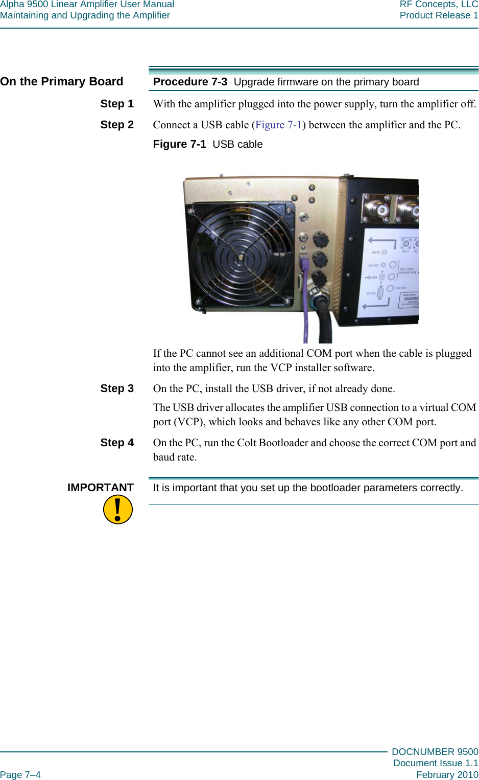 Alpha 9500 Linear Amplifier User Manual RF Concepts, LLCMaintaining and Upgrading the Amplifier Product Release 1DOCNUMBER 9500Document Issue 1.1Page 7–4 February 2010777On the Primary Board Procedure 7-3  Upgrade firmware on the primary boardStep 1  With the amplifier plugged into the power supply, turn the amplifier off.Step 2  Connect a USB cable (Figure  7-1) between the amplifier and the PC.Figure  7-1  USB cableIf the PC cannot see an additional COM port when the cable is plugged into the amplifier, run the VCP installer software.Step 3  On the PC, install the USB driver, if not already done.The USB driver allocates the amplifier USB connection to a virtual COM port (VCP), which looks and behaves like any other COM port.Step 4  On the PC, run the Colt Bootloader and choose the correct COM port and baud rate.!IMPORTANT It is important that you set up the bootloader parameters correctly.