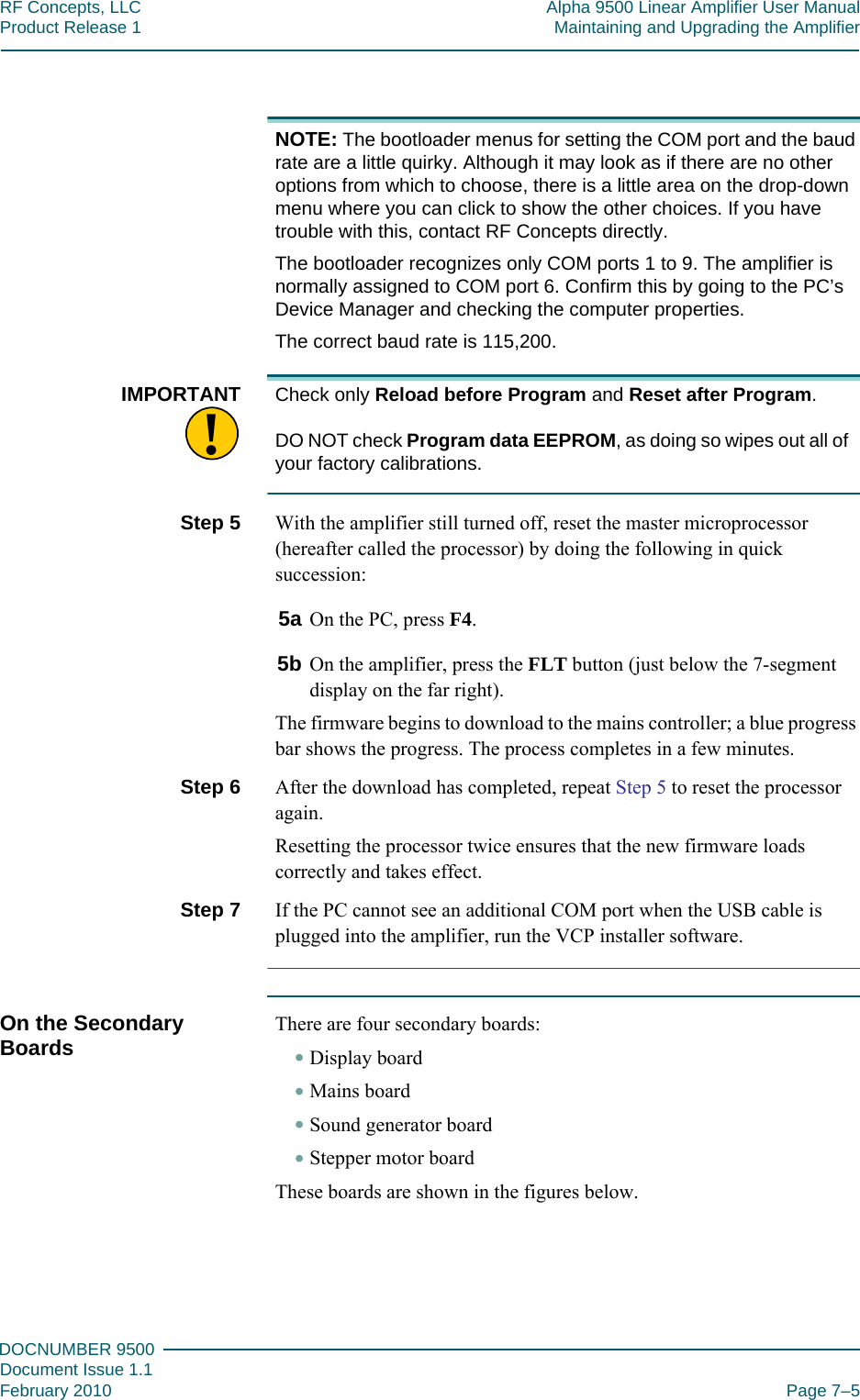 777DOCNUMBER 9500Document Issue 1.1February 2010 Page 7–5RF Concepts, LLC Alpha 9500 Linear Amplifier User ManualProduct Release 1 Maintaining and Upgrading the AmplifierNOTE: The bootloader menus for setting the COM port and the baud rate are a little quirky. Although it may look as if there are no other options from which to choose, there is a little area on the drop-down menu where you can click to show the other choices. If you have trouble with this, contact RF Concepts directly.The bootloader recognizes only COM ports 1 to 9. The amplifier is normally assigned to COM port 6. Confirm this by going to the PC’s Device Manager and checking the computer properties.The correct baud rate is 115,200.!IMPORTANT Check only Reload before Program and Reset after Program.  DO NOT check Program data EEPROM, as doing so wipes out all of your factory calibrations.Step 5  With the amplifier still turned off, reset the master microprocessor (hereafter called the processor) by doing the following in quick succession:5a On the PC, press F4.5b On the amplifier, press the FLT button (just below the 7-segment display on the far right).The firmware begins to download to the mains controller; a blue progress bar shows the progress. The process completes in a few minutes.Step 6  After the download has completed, repeat Step 5 to reset the processor again.Resetting the processor twice ensures that the new firmware loads correctly and takes effect.Step 7  If the PC cannot see an additional COM port when the USB cable is plugged into the amplifier, run the VCP installer software.On the Secondary Boards There are four secondary boards:•Display board•Mains board•Sound generator board•Stepper motor boardThese boards are shown in the figures below.