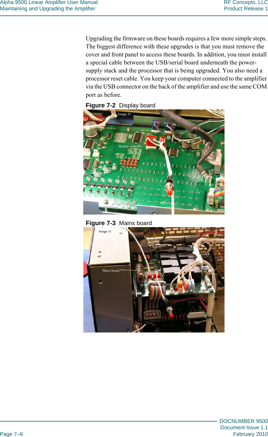 Alpha 9500 Linear Amplifier User Manual RF Concepts, LLCMaintaining and Upgrading the Amplifier Product Release 1DOCNUMBER 9500Document Issue 1.1Page 7–6 February 2010777Upgrading the firmware on these boards requires a few more simple steps. The biggest difference with these upgrades is that you must remove the cover and front panel to access these boards. In addition, you must install a special cable between the USB/serial board underneath the power-supply stack and the processor that is being upgraded. You also need a processor reset cable. You keep your computer connected to the amplifier via the USB connector on the back of the amplifier and use the same COM port as before.Figure  7-2  Display boardFigure  7-3  Mains board