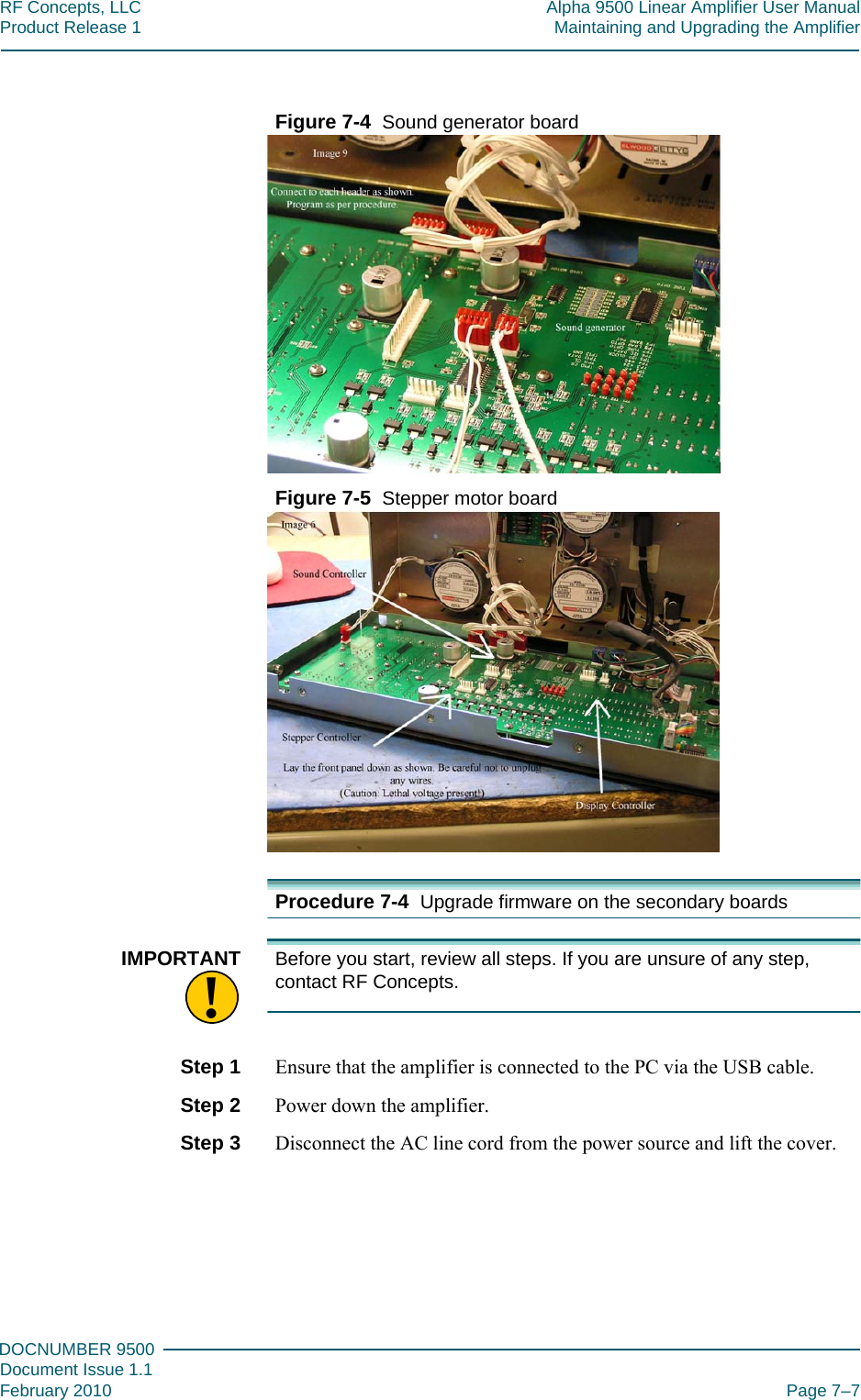 777DOCNUMBER 9500Document Issue 1.1February 2010 Page 7–7RF Concepts, LLC Alpha 9500 Linear Amplifier User ManualProduct Release 1 Maintaining and Upgrading the AmplifierFigure  7-4  Sound generator boardFigure  7-5  Stepper motor boardProcedure 7-4  Upgrade firmware on the secondary boards!IMPORTANT Before you start, review all steps. If you are unsure of any step, contact RF Concepts.Step 1  Ensure that the amplifier is connected to the PC via the USB cable.Step 2  Power down the amplifier.Step 3  Disconnect the AC line cord from the power source and lift the cover.