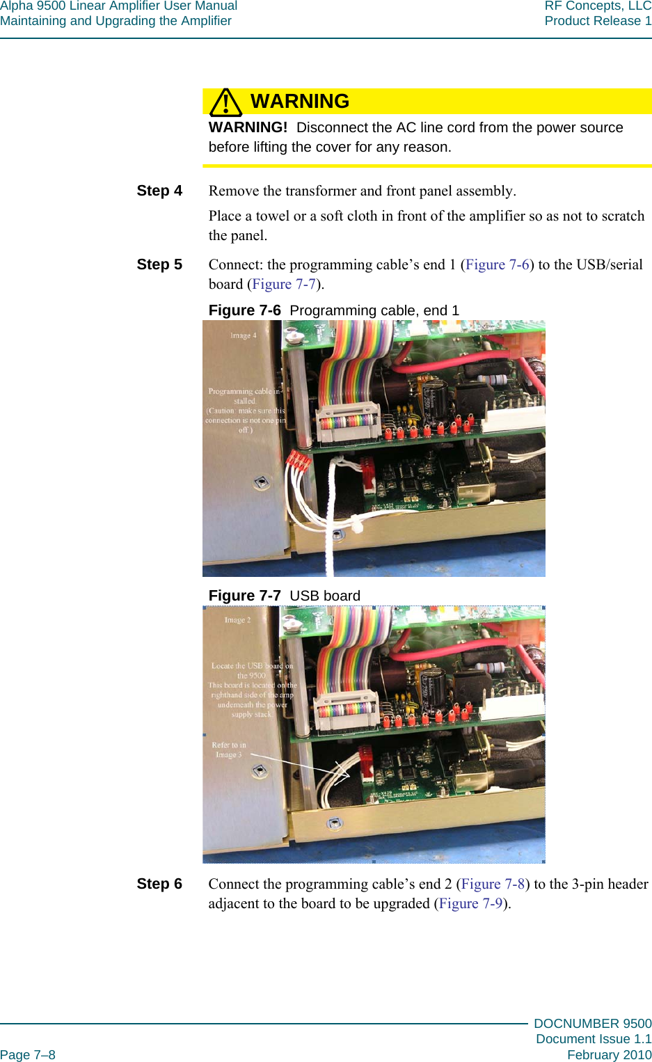 Alpha 9500 Linear Amplifier User Manual RF Concepts, LLCMaintaining and Upgrading the Amplifier Product Release 1DOCNUMBER 9500Document Issue 1.1Page 7–8 February 2010777WARNING!WARNING!  Disconnect the AC line cord from the power source before lifting the cover for any reason.Step 4  Remove the transformer and front panel assembly.Place a towel or a soft cloth in front of the amplifier so as not to scratch the panel.Step 5  Connect: the programming cable’s end 1 (Figure  7-6) to the USB/serial board (Figure  7-7).Figure  7-6  Programming cable, end 1Figure  7-7  USB boardStep 6  Connect the programming cable’s end 2 (Figure  7-8) to the 3-pin header adjacent to the board to be upgraded (Figure  7-9).