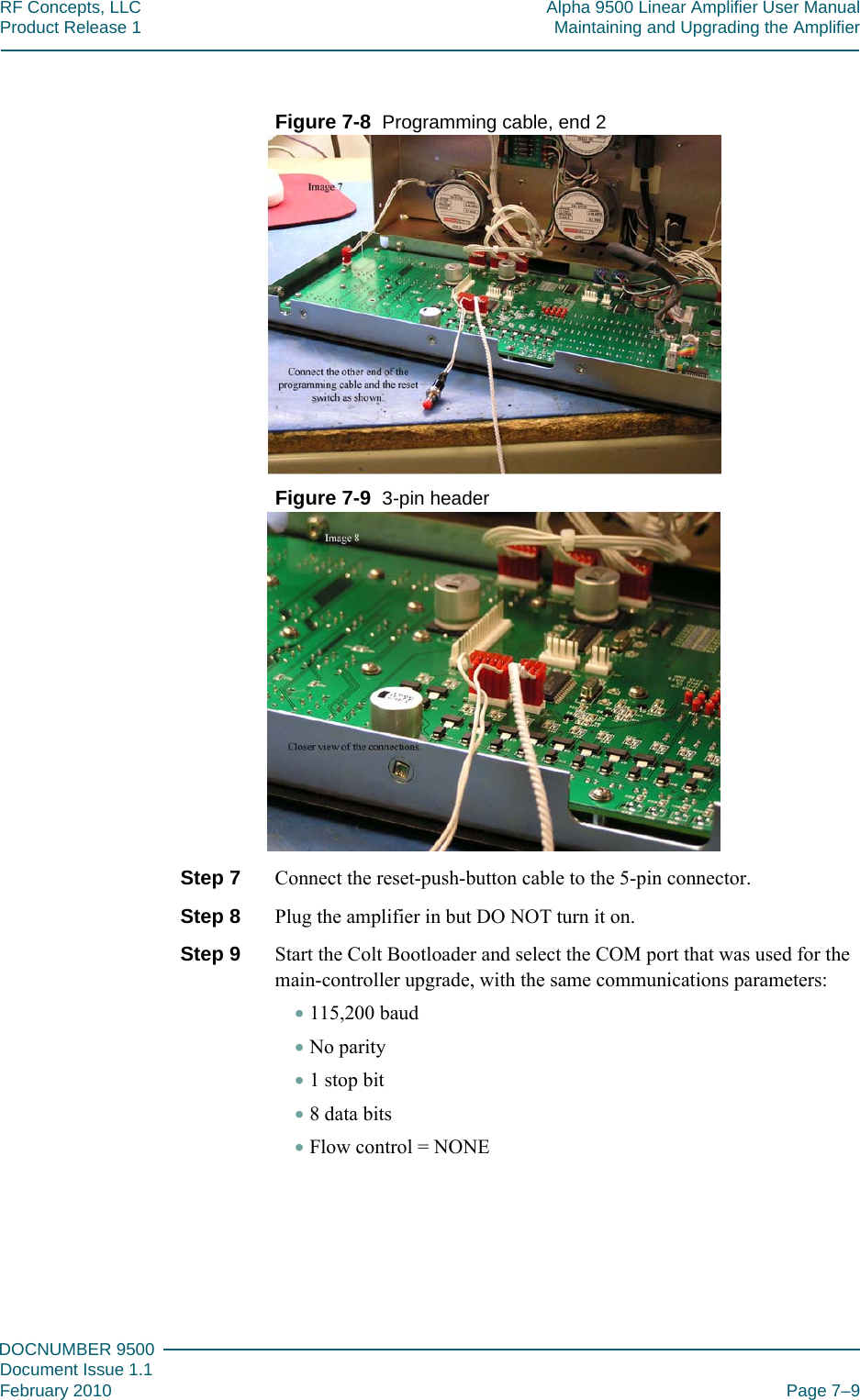 777DOCNUMBER 9500Document Issue 1.1February 2010 Page 7–9RF Concepts, LLC Alpha 9500 Linear Amplifier User ManualProduct Release 1 Maintaining and Upgrading the AmplifierFigure  7-8  Programming cable, end 2Figure  7-9  3-pin headerStep 7  Connect the reset-push-button cable to the 5-pin connector.Step 8  Plug the amplifier in but DO NOT turn it on.Step 9  Start the Colt Bootloader and select the COM port that was used for the main-controller upgrade, with the same communications parameters:•115,200 baud•No parity•1 stop bit•8 data bits•Flow control = NONE