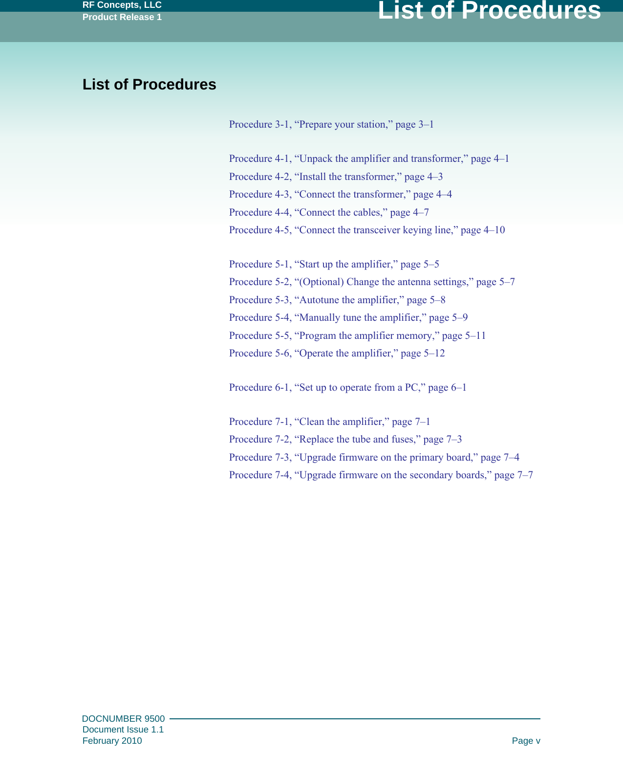 RF Concepts, LLCProduct Release 1 List of ProceduresDOCNUMBER 9500Document Issue 1.1February 2010 Page vList of ProceduresProcedure 3-1, “Prepare your station,” page  3–1Procedure 4-1, “Unpack the amplifier and transformer,” page  4–1Procedure 4-2, “Install the transformer,” page  4–3Procedure 4-3, “Connect the transformer,” page  4–4Procedure 4-4, “Connect the cables,” page  4–7Procedure 4-5, “Connect the transceiver keying line,” page  4–10Procedure 5-1, “Start up the amplifier,” page  5–5Procedure 5-2, “(Optional) Change the antenna settings,” page  5–7Procedure 5-3, “Autotune the amplifier,” page  5–8Procedure 5-4, “Manually tune the amplifier,” page  5–9Procedure 5-5, “Program the amplifier memory,” page  5–11Procedure 5-6, “Operate the amplifier,” page  5–12Procedure 6-1, “Set up to operate from a PC,” page  6–1Procedure 7-1, “Clean the amplifier,” page  7–1Procedure 7-2, “Replace the tube and fuses,” page  7–3Procedure 7-3, “Upgrade firmware on the primary board,” page  7–4Procedure 7-4, “Upgrade firmware on the secondary boards,” page  7–7