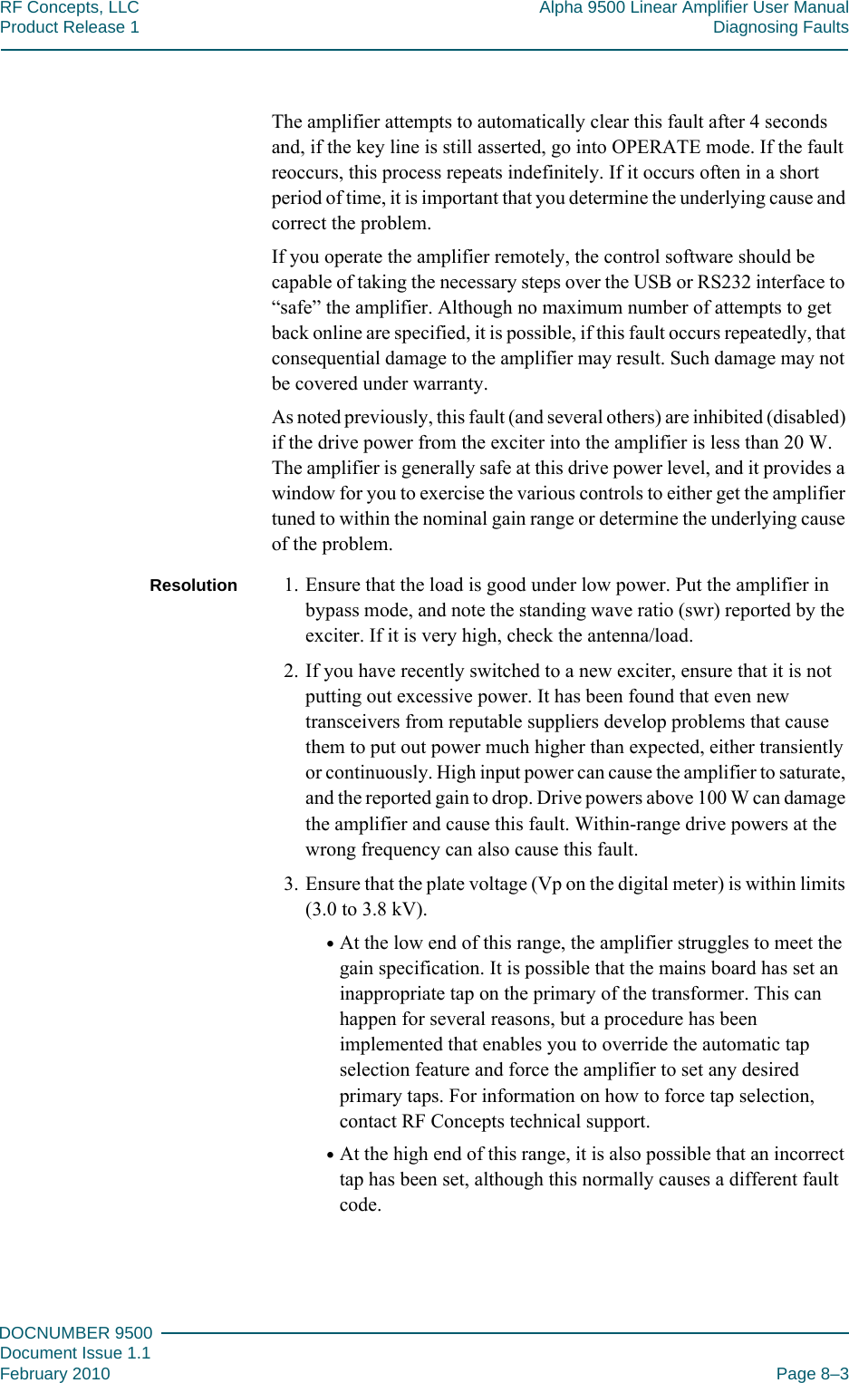 888DOCNUMBER 9500Document Issue 1.1February 2010 Page 8–3RF Concepts, LLC Alpha 9500 Linear Amplifier User ManualProduct Release 1 Diagnosing FaultsThe amplifier attempts to automatically clear this fault after 4 seconds and, if the key line is still asserted, go into OPERATE mode. If the fault reoccurs, this process repeats indefinitely. If it occurs often in a short period of time, it is important that you determine the underlying cause and correct the problem.If you operate the amplifier remotely, the control software should be capable of taking the necessary steps over the USB or RS232 interface to “safe” the amplifier. Although no maximum number of attempts to get back online are specified, it is possible, if this fault occurs repeatedly, that consequential damage to the amplifier may result. Such damage may not be covered under warranty.As noted previously, this fault (and several others) are inhibited (disabled) if the drive power from the exciter into the amplifier is less than 20 W. The amplifier is generally safe at this drive power level, and it provides a window for you to exercise the various controls to either get the amplifier tuned to within the nominal gain range or determine the underlying cause of the problem.Resolution 1. Ensure that the load is good under low power. Put the amplifier in bypass mode, and note the standing wave ratio (swr) reported by the exciter. If it is very high, check the antenna/load.2. If you have recently switched to a new exciter, ensure that it is not putting out excessive power. It has been found that even new transceivers from reputable suppliers develop problems that cause them to put out power much higher than expected, either transiently or continuously. High input power can cause the amplifier to saturate, and the reported gain to drop. Drive powers above 100 W can damage the amplifier and cause this fault. Within-range drive powers at the wrong frequency can also cause this fault.3. Ensure that the plate voltage (Vp on the digital meter) is within limits (3.0 to 3.8 kV).•At the low end of this range, the amplifier struggles to meet the gain specification. It is possible that the mains board has set an inappropriate tap on the primary of the transformer. This can happen for several reasons, but a procedure has been implemented that enables you to override the automatic tap selection feature and force the amplifier to set any desired primary taps. For information on how to force tap selection, contact RF Concepts technical support.•At the high end of this range, it is also possible that an incorrect tap has been set, although this normally causes a different fault code.