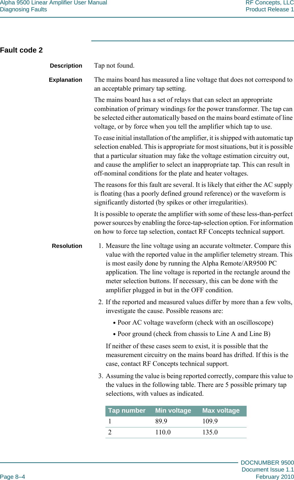 Alpha 9500 Linear Amplifier User Manual RF Concepts, LLCDiagnosing Faults Product Release 1DOCNUMBER 9500Document Issue 1.1Page 8–4 February 2010888Fault code 2Description Tap not found.Explanation The mains board has measured a line voltage that does not correspond to an acceptable primary tap setting.The mains board has a set of relays that can select an appropriate combination of primary windings for the power transformer. The tap can be selected either automatically based on the mains board estimate of line voltage, or by force when you tell the amplifier which tap to use.To ease initial installation of the amplifier, it is shipped with automatic tap selection enabled. This is appropriate for most situations, but it is possible that a particular situation may fake the voltage estimation circuitry out, and cause the amplifier to select an inappropriate tap. This can result in off-nominal conditions for the plate and heater voltages.The reasons for this fault are several. It is likely that either the AC supply is floating (has a poorly defined ground reference) or the waveform is significantly distorted (by spikes or other irregularities).It is possible to operate the amplifier with some of these less-than-perfect power sources by enabling the force-tap-selection option. For information on how to force tap selection, contact RF Concepts technical support.Resolution 1. Measure the line voltage using an accurate voltmeter. Compare this value with the reported value in the amplifier telemetry stream. This is most easily done by running the Alpha Remote/AR9500 PC application. The line voltage is reported in the rectangle around the meter selection buttons. If necessary, this can be done with the amplifier plugged in but in the OFF condition.2. If the reported and measured values differ by more than a few volts, investigate the cause. Possible reasons are:•Poor AC voltage waveform (check with an oscilloscope)•Poor ground (check from chassis to Line A and Line B)If neither of these cases seem to exist, it is possible that the measurement circuitry on the mains board has drifted. If this is the case, contact RF Concepts technical support.3. Assuming the value is being reported correctly, compare this value to the values in the following table. There are 5 possible primary tap selections, with values as indicated.Tap number Min voltage Max voltage1 89.9 109.92 110.0 135.0