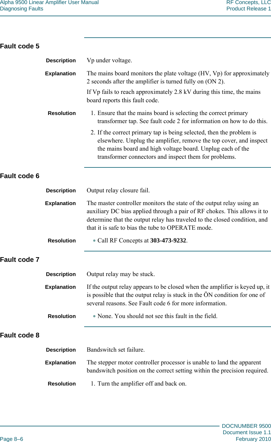 Alpha 9500 Linear Amplifier User Manual RF Concepts, LLCDiagnosing Faults Product Release 1DOCNUMBER 9500Document Issue 1.1Page 8–6 February 2010888Fault code 5Description Vp under voltage.Explanation The mains board monitors the plate voltage (HV, Vp) for approximately 2 seconds after the amplifier is turned fully on (ON 2).If Vp fails to reach approximately 2.8 kV during this time, the mains board reports this fault code.Resolution 1. Ensure that the mains board is selecting the correct primary transformer tap. See fault code 2 for information on how to do this.2. If the correct primary tap is being selected, then the problem is elsewhere. Unplug the amplifier, remove the top cover, and inspect the mains board and high voltage board. Unplug each of the transformer connectors and inspect them for problems.Fault code 6Description Output relay closure fail.Explanation The master controller monitors the state of the output relay using an auxiliary DC bias applied through a pair of RF chokes. This allows it to determine that the output relay has traveled to the closed condition, and that it is safe to bias the tube to OPERATE mode.Resolution •Call RF Concepts at 303-473-9232.Fault code 7Description Output relay may be stuck.Explanation If the output relay appears to be closed when the amplifier is keyed up, it is possible that the output relay is stuck in the ÖN condition for one of several reasons. See Fault code 6 for more information.Resolution •None. You should not see this fault in the field.Fault code 8Description Bandswitch set failure.Explanation The stepper motor controller processor is unable to land the apparent bandswitch position on the correct setting within the precision required.Resolution 1. Turn the amplifier off and back on.