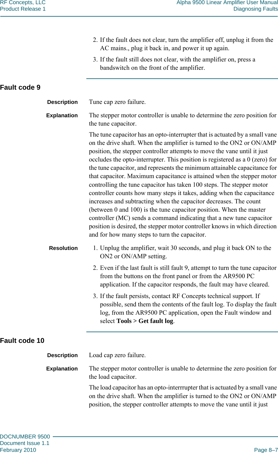 888DOCNUMBER 9500Document Issue 1.1February 2010 Page 8–7RF Concepts, LLC Alpha 9500 Linear Amplifier User ManualProduct Release 1 Diagnosing Faults2. If the fault does not clear, turn the amplifier off, unplug it from the AC mains., plug it back in, and power it up again.3. If the fault still does not clear, with the amplifier on, press a bandswitch on the front of the amplifier.Fault code 9Description Tune cap zero failure.Explanation The stepper motor controller is unable to determine the zero position for the tune capacitor.The tune capacitor has an opto-interrupter that is actuated by a small vane on the drive shaft. When the amplifier is turned to the ON2 or ON/AMP position, the stepper controller attempts to move the vane until it just occludes the opto-interrupter. This position is registered as a 0 (zero) for the tune capacitor, and represents the minimum attainable capacitance for that capacitor. Maximum capacitance is attained when the stepper motor controlling the tune capacitor has taken 100 steps. The stepper motor controller counts how many steps it takes, adding when the capacitance increases and subtracting when the capacitor decreases. The count (between 0 and 100) is the tune capacitor position. When the master controller (MC) sends a command indicating that a new tune capacitor position is desired, the stepper motor controller knows in which direction and for how many steps to turn the capacitor.Resolution 1. Unplug the amplifier, wait 30 seconds, and plug it back ON to the ON2 or ON/AMP setting.2. Even if the last fault is still fault 9, attempt to turn the tune capacitor from the buttons on the front panel or from the AR9500 PC application. If the capacitor responds, the fault may have cleared.3. If the fault persists, contact RF Concepts technical support. If possible, send them the contents of the fault log. To display the fault log, from the AR9500 PC application, open the Fault window and select Tools &gt; Get fault log.Fault code 10Description Load cap zero failure.Explanation The stepper motor controller is unable to determine the zero position for the load capacitor.The load capacitor has an opto-interrrupter that is actuated by a small vane on the drive shaft. When the amplifier is turned to the ON2 or ON/AMP position, the stepper controller attempts to move the vane until it just 