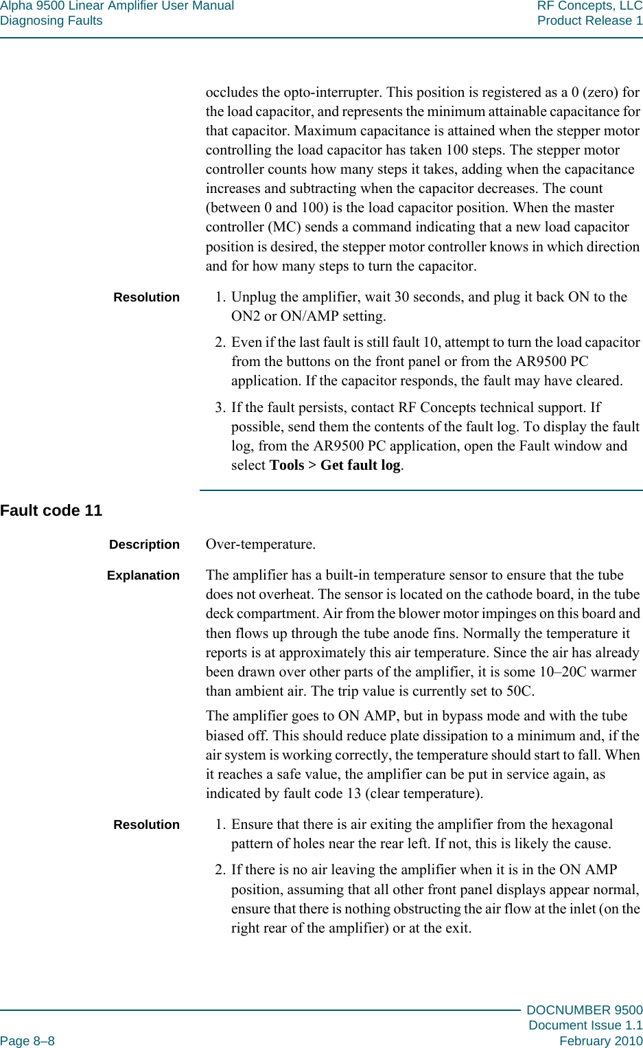 Alpha 9500 Linear Amplifier User Manual RF Concepts, LLCDiagnosing Faults Product Release 1DOCNUMBER 9500Document Issue 1.1Page 8–8 February 2010888occludes the opto-interrupter. This position is registered as a 0 (zero) for the load capacitor, and represents the minimum attainable capacitance for that capacitor. Maximum capacitance is attained when the stepper motor controlling the load capacitor has taken 100 steps. The stepper motor controller counts how many steps it takes, adding when the capacitance increases and subtracting when the capacitor decreases. The count (between 0 and 100) is the load capacitor position. When the master controller (MC) sends a command indicating that a new load capacitor position is desired, the stepper motor controller knows in which direction and for how many steps to turn the capacitor.Resolution 1. Unplug the amplifier, wait 30 seconds, and plug it back ON to the ON2 or ON/AMP setting.2. Even if the last fault is still fault 10, attempt to turn the load capacitor from the buttons on the front panel or from the AR9500 PC application. If the capacitor responds, the fault may have cleared.3. If the fault persists, contact RF Concepts technical support. If possible, send them the contents of the fault log. To display the fault log, from the AR9500 PC application, open the Fault window and select Tools &gt; Get fault log.Fault code 11Description Over-temperature.Explanation The amplifier has a built-in temperature sensor to ensure that the tube does not overheat. The sensor is located on the cathode board, in the tube deck compartment. Air from the blower motor impinges on this board and then flows up through the tube anode fins. Normally the temperature it reports is at approximately this air temperature. Since the air has already been drawn over other parts of the amplifier, it is some 10–20C warmer than ambient air. The trip value is currently set to 50C.The amplifier goes to ON AMP, but in bypass mode and with the tube biased off. This should reduce plate dissipation to a minimum and, if the air system is working correctly, the temperature should start to fall. When it reaches a safe value, the amplifier can be put in service again, as indicated by fault code 13 (clear temperature).Resolution 1. Ensure that there is air exiting the amplifier from the hexagonal pattern of holes near the rear left. If not, this is likely the cause.2. If there is no air leaving the amplifier when it is in the ON AMP position, assuming that all other front panel displays appear normal, ensure that there is nothing obstructing the air flow at the inlet (on the right rear of the amplifier) or at the exit.