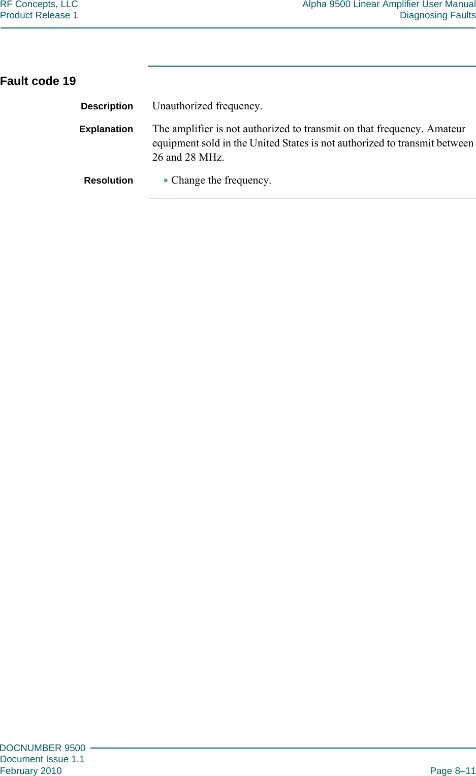 888DOCNUMBER 9500Document Issue 1.1February 2010 Page 8–11RF Concepts, LLC Alpha 9500 Linear Amplifier User ManualProduct Release 1 Diagnosing FaultsFault code 19Description Unauthorized frequency.Explanation The amplifier is not authorized to transmit on that frequency. Amateur equipment sold in the United States is not authorized to transmit between 26 and 28 MHz.Resolution •Change the frequency.