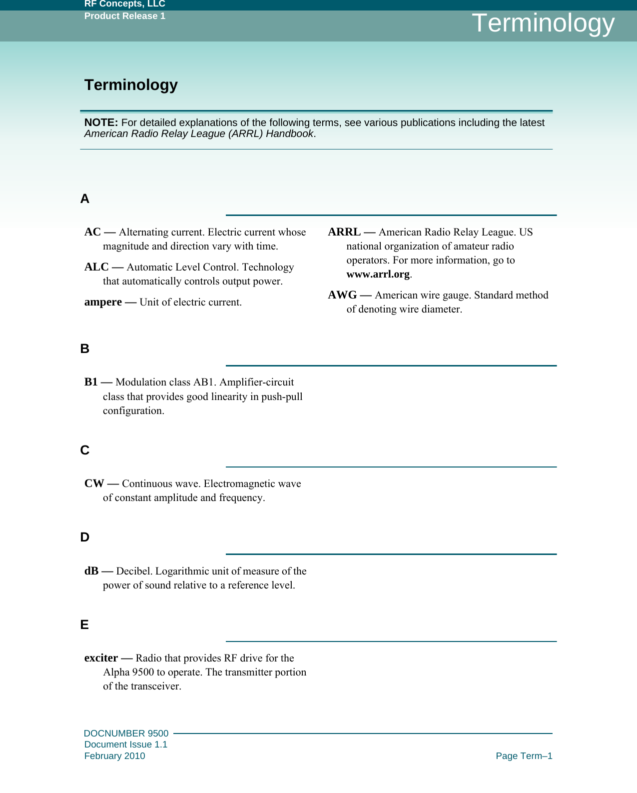 RF Concepts, LLCProduct Release 1DOCNUMBER 9500Document Issue 1.1February 2010 Page Term–1TerminologyTerminologyNOTE: For detailed explanations of the following terms, see various publications including the latest American Radio Relay League (ARRL) Handbook.AAC — Alternating current. Electric current whose magnitude and direction vary with time.ALC — Automatic Level Control. Technology that automatically controls output power.ampere — Unit of electric current.ARRL — American Radio Relay League. US national organization of amateur radio operators. For more information, go to www.arrl.org.AWG — American wire gauge. Standard method of denoting wire diameter.BB1 — Modulation class AB1. Amplifier-circuit class that provides good linearity in push-pull configuration.CCW — Continuous wave. Electromagnetic wave of constant amplitude and frequency.DdB — Decibel. Logarithmic unit of measure of the power of sound relative to a reference level.Eexciter — Radio that provides RF drive for the Alpha 9500 to operate. The transmitter portion of the transceiver.