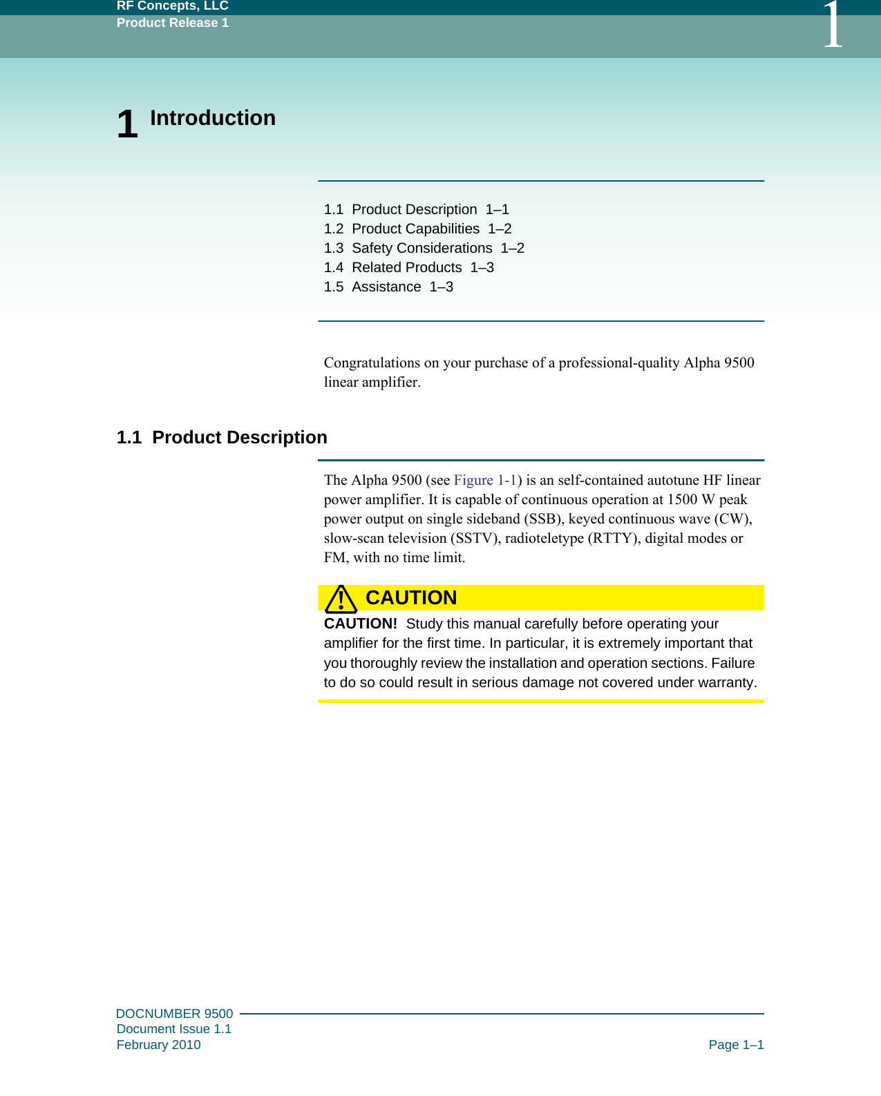 RF Concepts, LLCProduct Release 1 1DOCNUMBER 9500Document Issue 1.1February 2010 Page 1–11 Introduction1.1   Product Description   1–11.2   Product Capabilities   1–21.3   Safety Considerations   1–21.4   Related Products   1–31.5   Assistance   1–3Congratulations on your purchase of a professional-quality Alpha 9500 linear amplifier.1.1  Product DescriptionThe Alpha 9500 (see Figure  1-1) is an self-contained autotune HF linear power amplifier. It is capable of continuous operation at 1500 W peak power output on single sideband (SSB), keyed continuous wave (CW), slow-scan television (SSTV), radioteletype (RTTY), digital modes or FM, with no time limit.CAUTION!CAUTION!  Study this manual carefully before operating your amplifier for the first time. In particular, it is extremely important that you thoroughly review the installation and operation sections. Failure to do so could result in serious damage not covered under warranty.