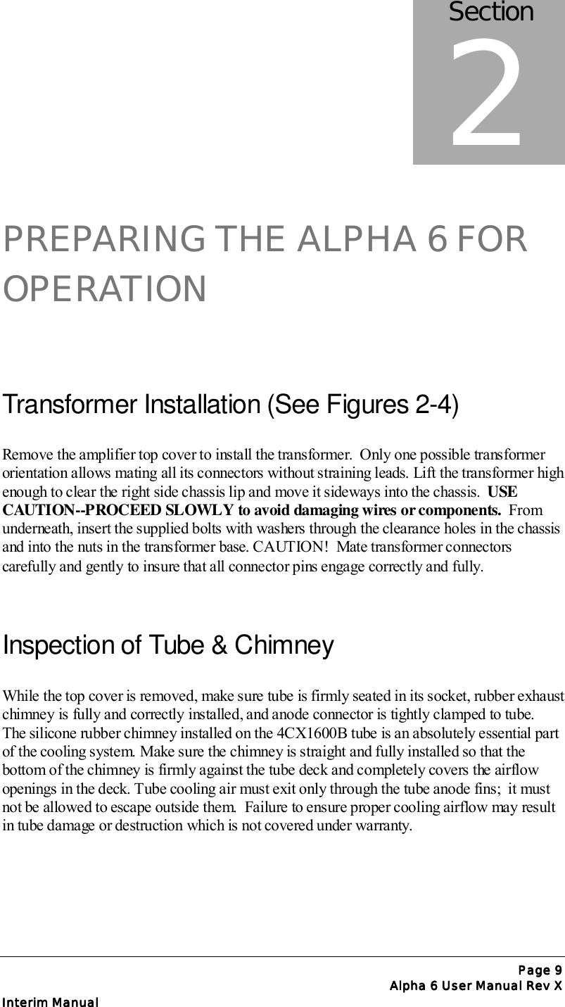 Page Page Page Page 9999Alpha 6 User Manual Rev XAlpha 6 User Manual Rev XAlpha 6 User Manual Rev XAlpha 6 User Manual Rev XInterim ManualInterim ManualInterim ManualInterim ManualPREPARING THE ALPHA 6 FOROPERATIONTransformer Installation (See Figures 2-4)Remove the amplifier top cover to install the transformer.  Only one possible transformerorientation allows mating all its connectors without straining leads. Lift the transformer highenough to clear the right side chassis lip and move it sideways into the chassis.  USECAUTION--PROCEED SLOWLY to avoid damaging wires or components.  Fromunderneath, insert the supplied bolts with washers through the clearance holes in the chassisand into the nuts in the transformer base. CAUTION!  Mate transformer connectorscarefully and gently to insure that all connector pins engage correctly and fully.Inspection of Tube &amp; ChimneyWhile the top cover is removed, make sure tube is firmly seated in its socket, rubber exhaustchimney is fully and correctly installed, and anode connector is tightly clamped to tube.The silicone rubber chimney installed on the 4CX1600B tube is an absolutely essential partof the cooling system. Make sure the chimney is straight and fully installed so that thebottom of the chimney is firmly against the tube deck and completely covers the airflowopenings in the deck. Tube cooling air must exit only through the tube anode fins;  it mustnot be allowed to escape outside them.  Failure to ensure proper cooling airflow may resultin tube damage or destruction which is not covered under warranty.Section2