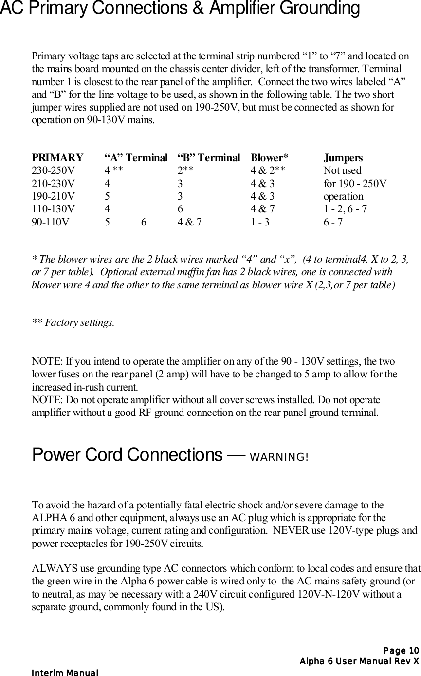 Page Page Page Page 10101010Alpha 6 User Manual Rev XAlpha 6 User Manual Rev XAlpha 6 User Manual Rev XAlpha 6 User Manual Rev XInterim ManualInterim ManualInterim ManualInterim ManualAC Primary Connections &amp; Amplifier GroundingPrimary voltage taps are selected at the terminal strip numbered “1” to “7” and located onthe mains board mounted on the chassis center divider, left of the transformer. Terminalnumber 1 is closest to the rear panel of the amplifier.  Connect the two wires labeled “A”and “B” for the line voltage to be used, as shown in the following table. The two shortjumper wires supplied are not used on 190-250V, but must be connected as shown foroperation on 90-130V mains.PRIMARY “A” Terminal “B” Terminal Blower* Jumpers230-250V 4 ** 2** 4 &amp; 2** Not used210-230V 4 3 4 &amp; 3 for 190 - 250V190-210V 5 3 4 &amp; 3 operation110-130V 4 6 4 &amp; 7 1 - 2, 6 - 790-110V 5 6 4 &amp; 7 1 - 3  6 - 7* The blower wires are the 2 black wires marked “4” and “x”,  (4 to terminal4, X to 2, 3,or 7 per table).  Optional external muffin fan has 2 black wires, one is connected withblower wire 4 and the other to the same terminal as blower wire X (2,3,or 7 per table)** Factory settings.NOTE: If you intend to operate the amplifier on any of the 90 - 130V settings, the twolower fuses on the rear panel (2 amp) will have to be changed to 5 amp to allow for theincreased in-rush current.NOTE: Do not operate amplifier without all cover screws installed. Do not operateamplifier without a good RF ground connection on the rear panel ground terminal.Power Cord Connections — WARNING!To avoid the hazard of a potentially fatal electric shock and/or severe damage to theALPHA 6 and other equipment, always use an AC plug which is appropriate for theprimary mains voltage, current rating and configuration.  NEVER use 120V-type plugs andpower receptacles for 190-250V circuits.ALWAYS use grounding type AC connectors which conform to local codes and ensure thatthe green wire in the Alpha 6 power cable is wired only to  the AC mains safety ground (orto neutral, as may be necessary with a 240V circuit configured 120V-N-120V without aseparate ground, commonly found in the US).