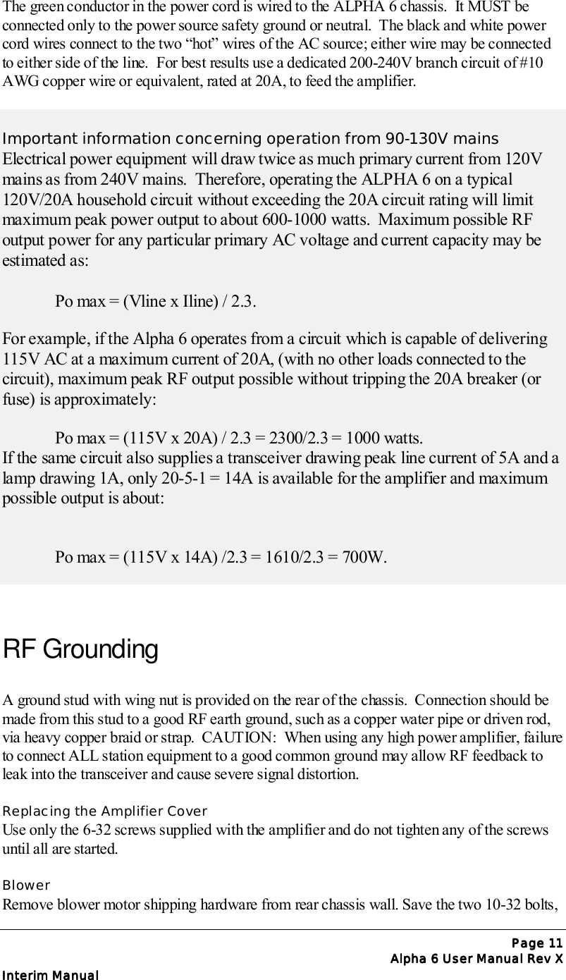 Page Page Page Page 11111111Alpha 6 User Manual Rev XAlpha 6 User Manual Rev XAlpha 6 User Manual Rev XAlpha 6 User Manual Rev XInterim ManualInterim ManualInterim ManualInterim ManualThe green conductor in the power cord is wired to the ALPHA 6 chassis.  It MUST beconnected only to the power source safety ground or neutral.  The black and white powercord wires connect to the two “hot” wires of the AC source; either wire may be connectedto either side of the line.  For best results use a dedicated 200-240V branch circuit of #10AWG copper wire or equivalent, rated at 20A, to feed the amplifier.Important information concerning operation from 90-130V mainsElectrical power equipment will draw twice as much primary current from 120Vmains as from 240V mains.  Therefore, operating the ALPHA 6 on a typical120V/20A household circuit without exceeding the 20A circuit rating will limitmaximum peak power output to about 600-1000 watts.  Maximum possible RFoutput power for any particular primary AC voltage and current capacity may beestimated as:Po max = (Vline x Iline) / 2.3.For example, if the Alpha 6 operates from a circuit which is capable of delivering115V AC at a maximum current of 20A, (with no other loads connected to thecircuit), maximum peak RF output possible without tripping the 20A breaker (orfuse) is approximately:Po max = (115V x 20A) / 2.3 = 2300/2.3 = 1000 watts.If the same circuit also supplies a transceiver drawing peak line current of 5A and alamp drawing 1A, only 20-5-1 = 14A is available for the amplifier and maximumpossible output is about:Po max = (115V x 14A) /2.3 = 1610/2.3 = 700W.RF GroundingA ground stud with wing nut is provided on the rear of the chassis.  Connection should bemade from this stud to a good RF earth ground, such as a copper water pipe or driven rod,via heavy copper braid or strap.  CAUTION:  When using any high power amplifier, failureto connect ALL station equipment to a good common ground may allow RF feedback toleak into the transceiver and cause severe signal distortion.Replacing the Amplifier CoverUse only the 6-32 screws supplied with the amplifier and do not tighten any of the screwsuntil all are started.BlowerRemove blower motor shipping hardware from rear chassis wall. Save the two 10-32 bolts,