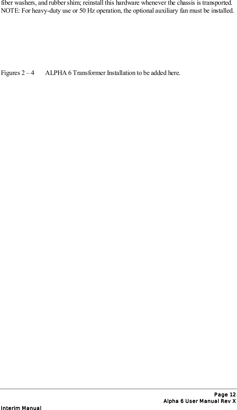 Page Page Page Page 12121212Alpha 6 User Manual Rev XAlpha 6 User Manual Rev XAlpha 6 User Manual Rev XAlpha 6 User Manual Rev XInterim ManualInterim ManualInterim ManualInterim Manualfiber washers, and rubber shim; reinstall this hardware whenever the chassis is transported.NOTE: For heavy-duty use or 50 Hz operation, the optional auxiliary fan must be installed.Figures 2 – 4 ALPHA 6 Transformer Installation to be added here.