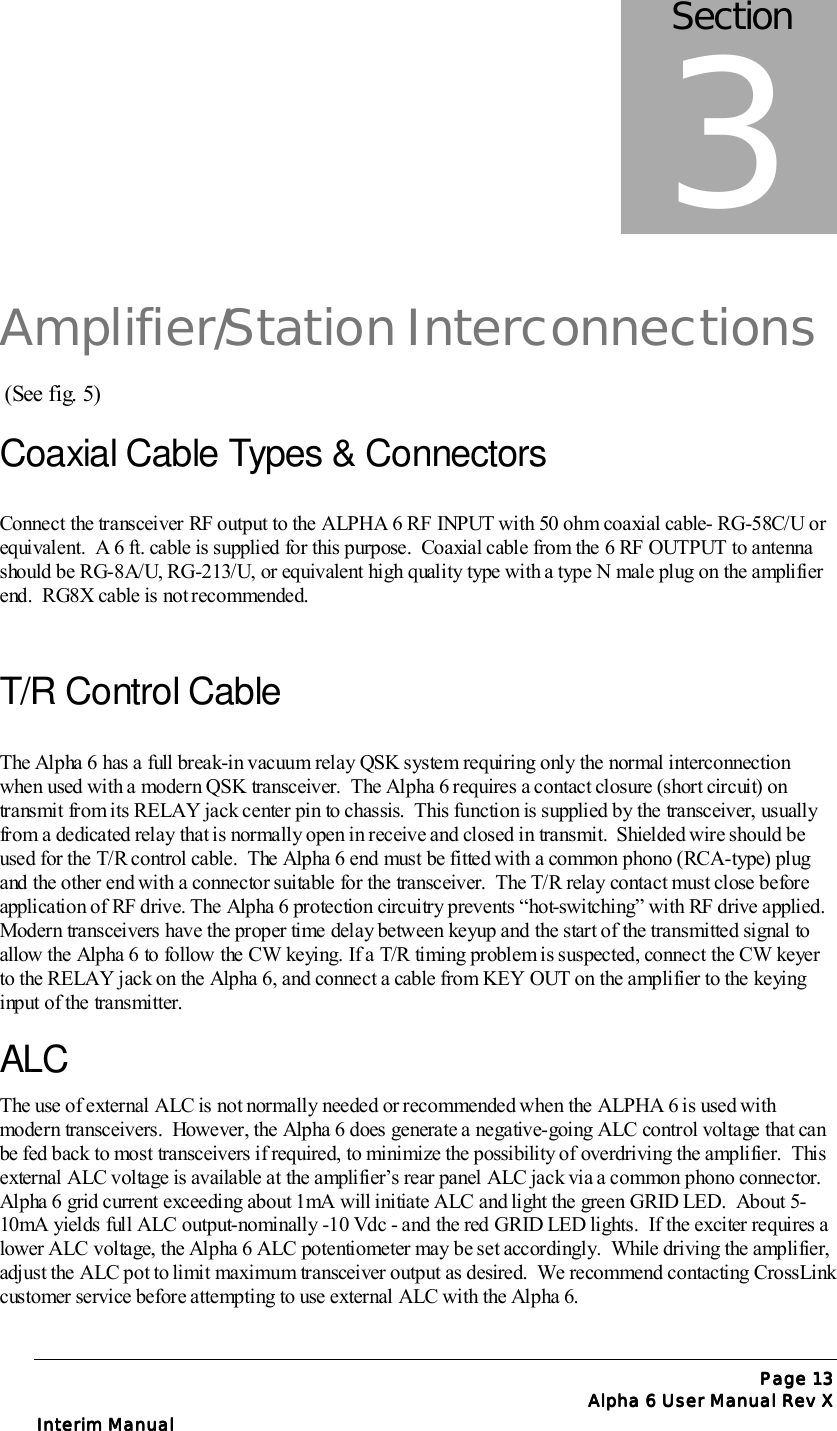 Page Page Page Page 13131313Alpha 6 User Manual Rev XAlpha 6 User Manual Rev XAlpha 6 User Manual Rev XAlpha 6 User Manual Rev XInterim ManualInterim ManualInterim ManualInterim ManualAmplifier/Station Interconnections (See fig. 5)Coaxial Cable Types &amp; ConnectorsConnect the transceiver RF output to the ALPHA 6 RF INPUT with 50 ohm coaxial cable- RG-58C/U orequivalent.  A 6 ft. cable is supplied for this purpose.  Coaxial cable from the 6 RF OUTPUT to antennashould be RG-8A/U, RG-213/U, or equivalent high quality type with a type N male plug on the amplifierend.  RG8X cable is not recommended.T/R Control CableThe Alpha 6 has a full break-in vacuum relay QSK system requiring only the normal interconnectionwhen used with a modern QSK transceiver.  The Alpha 6 requires a contact closure (short circuit) ontransmit from its RELAY jack center pin to chassis.  This function is supplied by the transceiver, usuallyfrom a dedicated relay that is normally open in receive and closed in transmit.  Shielded wire should beused for the T/R control cable.  The Alpha 6 end must be fitted with a common phono (RCA-type) plugand the other end with a connector suitable for the transceiver.  The T/R relay contact must close beforeapplication of RF drive. The Alpha 6 protection circuitry prevents “hot-switching” with RF drive applied.Modern transceivers have the proper time delay between keyup and the start of the transmitted signal toallow the Alpha 6 to follow the CW keying. If a T/R timing problem is suspected, connect the CW keyerto the RELAY jack on the Alpha 6, and connect a cable from KEY OUT on the amplifier to the keyinginput of the transmitter.ALCThe use of external ALC is not normally needed or recommended when the ALPHA 6 is used withmodern transceivers.  However, the Alpha 6 does generate a negative-going ALC control voltage that canbe fed back to most transceivers if required, to minimize the possibility of overdriving the amplifier.  Thisexternal ALC voltage is available at the amplifier’s rear panel ALC jack via a common phono connector.Alpha 6 grid current exceeding about 1mA will initiate ALC and light the green GRID LED.  About 5-10mA yields full ALC output-nominally -10 Vdc - and the red GRID LED lights.  If the exciter requires alower ALC voltage, the Alpha 6 ALC potentiometer may be set accordingly.  While driving the amplifier,adjust the ALC pot to limit maximum transceiver output as desired.  We recommend contacting CrossLinkcustomer service before attempting to use external ALC with the Alpha 6.Section3