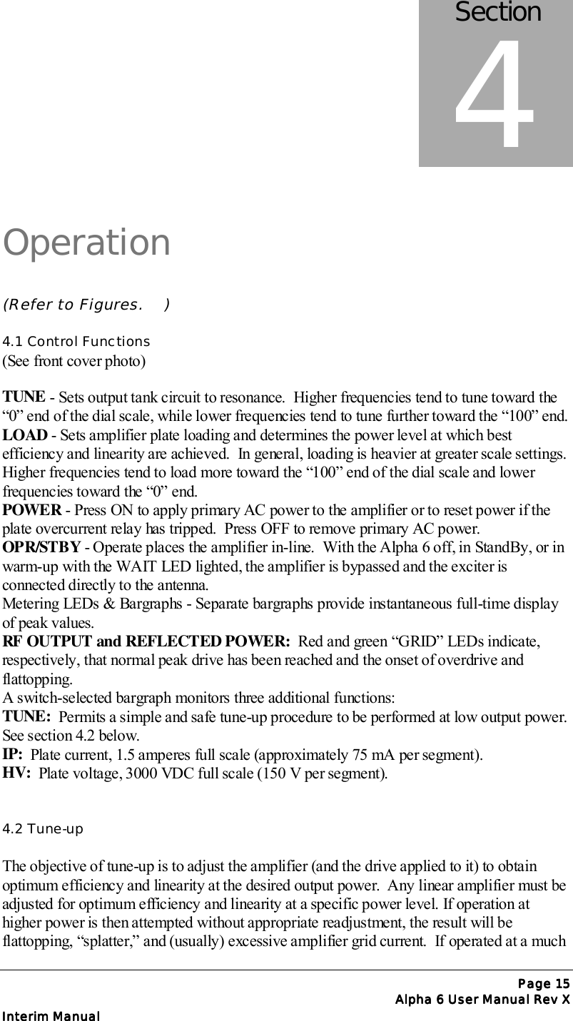 Page Page Page Page 15151515Alpha 6 User Manual Rev XAlpha 6 User Manual Rev XAlpha 6 User Manual Rev XAlpha 6 User Manual Rev XInterim ManualInterim ManualInterim ManualInterim ManualOperation(Refer to Figures.    )4.1 Control Functions(See front cover photo)TUNE - Sets output tank circuit to resonance.  Higher frequencies tend to tune toward the“0” end of the dial scale, while lower frequencies tend to tune further toward the “100” end.LOAD - Sets amplifier plate loading and determines the power level at which bestefficiency and linearity are achieved.  In general, loading is heavier at greater scale settings.Higher frequencies tend to load more toward the “100” end of the dial scale and lowerfrequencies toward the “0” end.POWER - Press ON to apply primary AC power to the amplifier or to reset power if theplate overcurrent relay has tripped.  Press OFF to remove primary AC power.OPR/STBY - Operate places the amplifier in-line.  With the Alpha 6 off, in StandBy, or inwarm-up with the WAIT LED lighted, the amplifier is bypassed and the exciter isconnected directly to the antenna.Metering LEDs &amp; Bargraphs - Separate bargraphs provide instantaneous full-time displayof peak values.RF OUTPUT and REFLECTED POWER:  Red and green “GRID” LEDs indicate,respectively, that normal peak drive has been reached and the onset of overdrive andflattopping.A switch-selected bargraph monitors three additional functions:TUNE:  Permits a simple and safe tune-up procedure to be performed at low output power.See section 4.2 below.IP:  Plate current, 1.5 amperes full scale (approximately 75 mA per segment).HV:  Plate voltage, 3000 VDC full scale (150 V per segment).4.2 Tune-upThe objective of tune-up is to adjust the amplifier (and the drive applied to it) to obtainoptimum efficiency and linearity at the desired output power.  Any linear amplifier must beadjusted for optimum efficiency and linearity at a specific power level. If operation athigher power is then attempted without appropriate readjustment, the result will beflattopping, “splatter,” and (usually) excessive amplifier grid current.  If operated at a muchSection4