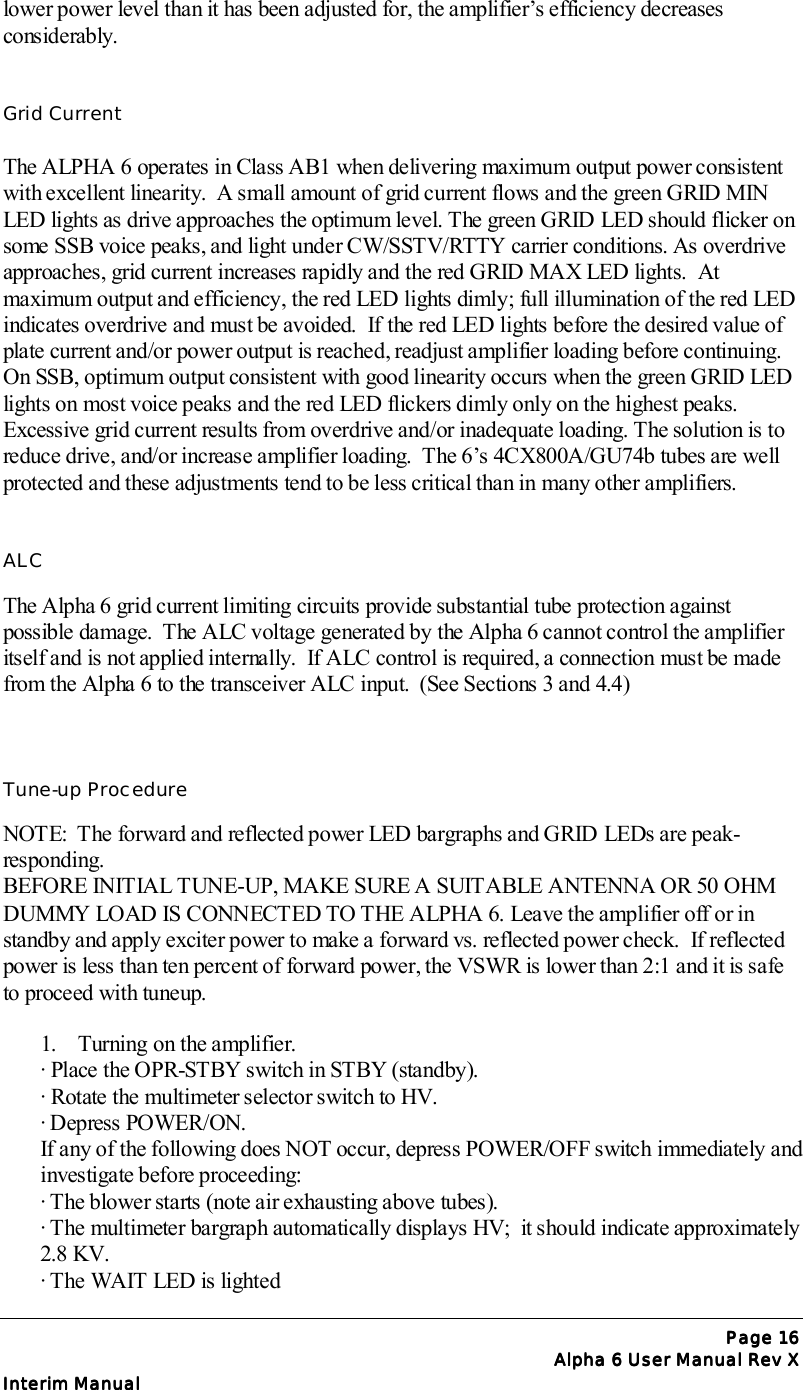 Page Page Page Page 16161616Alpha 6 User Manual Rev XAlpha 6 User Manual Rev XAlpha 6 User Manual Rev XAlpha 6 User Manual Rev XInterim ManualInterim ManualInterim ManualInterim Manuallower power level than it has been adjusted for, the amplifier’s efficiency decreasesconsiderably.Grid CurrentThe ALPHA 6 operates in Class AB1 when delivering maximum output power consistentwith excellent linearity.  A small amount of grid current flows and the green GRID MINLED lights as drive approaches the optimum level. The green GRID LED should flicker onsome SSB voice peaks, and light under CW/SSTV/RTTY carrier conditions. As overdriveapproaches, grid current increases rapidly and the red GRID MAX LED lights.  Atmaximum output and efficiency, the red LED lights dimly; full illumination of the red LEDindicates overdrive and must be avoided.  If the red LED lights before the desired value ofplate current and/or power output is reached, readjust amplifier loading before continuing.On SSB, optimum output consistent with good linearity occurs when the green GRID LEDlights on most voice peaks and the red LED flickers dimly only on the highest peaks.Excessive grid current results from overdrive and/or inadequate loading. The solution is toreduce drive, and/or increase amplifier loading.  The 6’s 4CX800A/GU74b tubes are wellprotected and these adjustments tend to be less critical than in many other amplifiers.ALCThe Alpha 6 grid current limiting circuits provide substantial tube protection againstpossible damage.  The ALC voltage generated by the Alpha 6 cannot control the amplifieritself and is not applied internally.  If ALC control is required, a connection must be madefrom the Alpha 6 to the transceiver ALC input.  (See Sections 3 and 4.4)Tune-up ProcedureNOTE:  The forward and reflected power LED bargraphs and GRID LEDs are peak-responding.BEFORE INITIAL TUNE-UP, MAKE SURE A SUITABLE ANTENNA OR 50 OHMDUMMY LOAD IS CONNECTED TO THE ALPHA 6. Leave the amplifier off or instandby and apply exciter power to make a forward vs. reflected power check.  If reflectedpower is less than ten percent of forward power, the VSWR is lower than 2:1 and it is safeto proceed with tuneup.1. Turning on the amplifier.∙ Place the OPR-STBY switch in STBY (standby).∙ Rotate the multimeter selector switch to HV.∙ Depress POWER/ON.If any of the following does NOT occur, depress POWER/OFF switch immediately andinvestigate before proceeding:∙ The blower starts (note air exhausting above tubes).∙ The multimeter bargraph automatically displays HV;  it should indicate approximately2.8 KV.∙ The WAIT LED is lighted