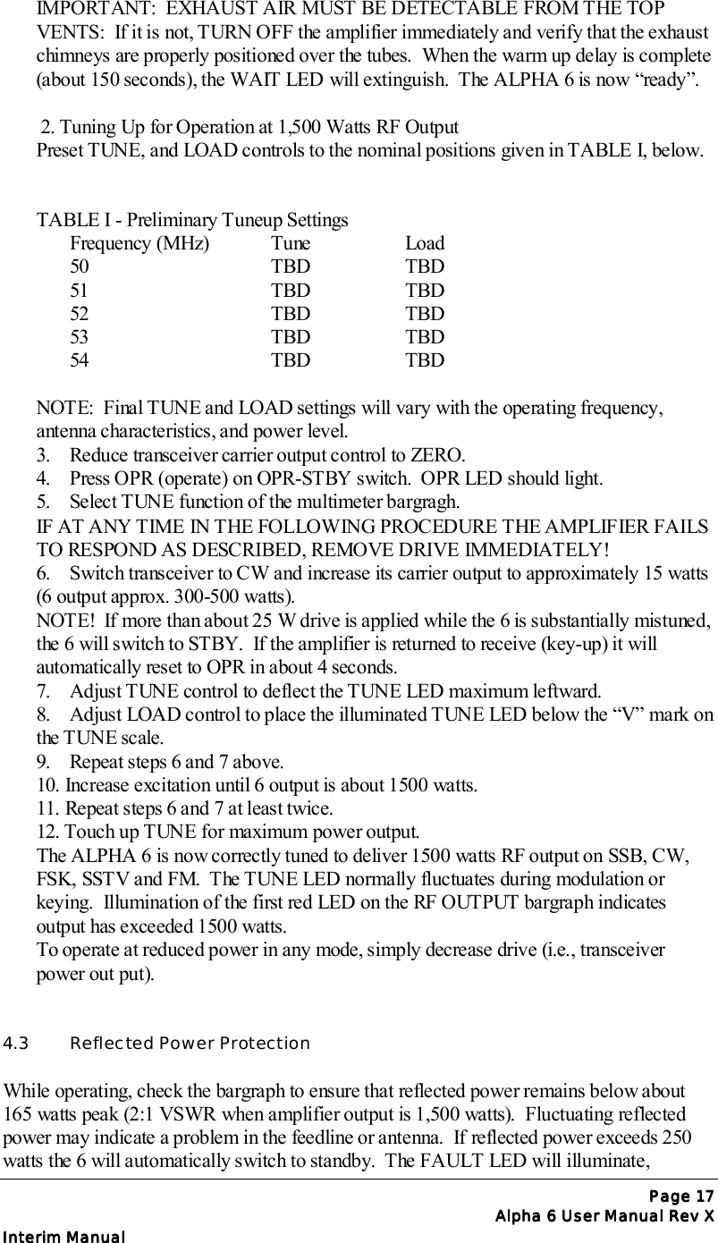 Page Page Page Page 17171717Alpha 6 User Manual Rev XAlpha 6 User Manual Rev XAlpha 6 User Manual Rev XAlpha 6 User Manual Rev XInterim ManualInterim ManualInterim ManualInterim ManualIMPORTANT:  EXHAUST AIR MUST BE DETECTABLE FROM THE TOPVENTS:  If it is not, TURN OFF the amplifier immediately and verify that the exhaustchimneys are properly positioned over the tubes.  When the warm up delay is complete(about 150 seconds), the WAIT LED will extinguish.  The ALPHA 6 is now “ready”. 2. Tuning Up for Operation at 1,500 Watts RF OutputPreset TUNE, and LOAD controls to the nominal positions given in TABLE I, below.TABLE I - Preliminary Tuneup SettingsFrequency (MHz) Tune Load50 TBD TBD51 TBD TBD52 TBD TBD53 TBD TBD54 TBD TBDNOTE:  Final TUNE and LOAD settings will vary with the operating frequency,antenna characteristics, and power level.3.  Reduce transceiver carrier output control to ZERO.4.  Press OPR (operate) on OPR-STBY switch.  OPR LED should light.5.  Select TUNE function of the multimeter bargragh.IF AT ANY TIME IN THE FOLLOWING PROCEDURE THE AMPLIFIER FAILSTO RESPOND AS DESCRIBED, REMOVE DRIVE IMMEDIATELY!6.  Switch transceiver to CW and increase its carrier output to approximately 15 watts(6 output approx. 300-500 watts).NOTE!  If more than about 25 W drive is applied while the 6 is substantially mistuned,the 6 will switch to STBY.  If the amplifier is returned to receive (key-up) it willautomatically reset to OPR in about 4 seconds.7.  Adjust TUNE control to deflect the TUNE LED maximum leftward.8.  Adjust LOAD control to place the illuminated TUNE LED below the “V” mark onthe TUNE scale.9.  Repeat steps 6 and 7 above.10. Increase excitation until 6 output is about 1500 watts.11. Repeat steps 6 and 7 at least twice.12. Touch up TUNE for maximum power output.The ALPHA 6 is now correctly tuned to deliver 1500 watts RF output on SSB, CW,FSK, SSTV and FM.  The TUNE LED normally fluctuates during modulation orkeying.  Illumination of the first red LED on the RF OUTPUT bargraph indicatesoutput has exceeded 1500 watts.To operate at reduced power in any mode, simply decrease drive (i.e., transceiverpower out put).4.3  Reflected Power ProtectionWhile operating, check the bargraph to ensure that reflected power remains below about165 watts peak (2:1 VSWR when amplifier output is 1,500 watts).  Fluctuating reflectedpower may indicate a problem in the feedline or antenna.  If reflected power exceeds 250watts the 6 will automatically switch to standby.  The FAULT LED will illuminate,