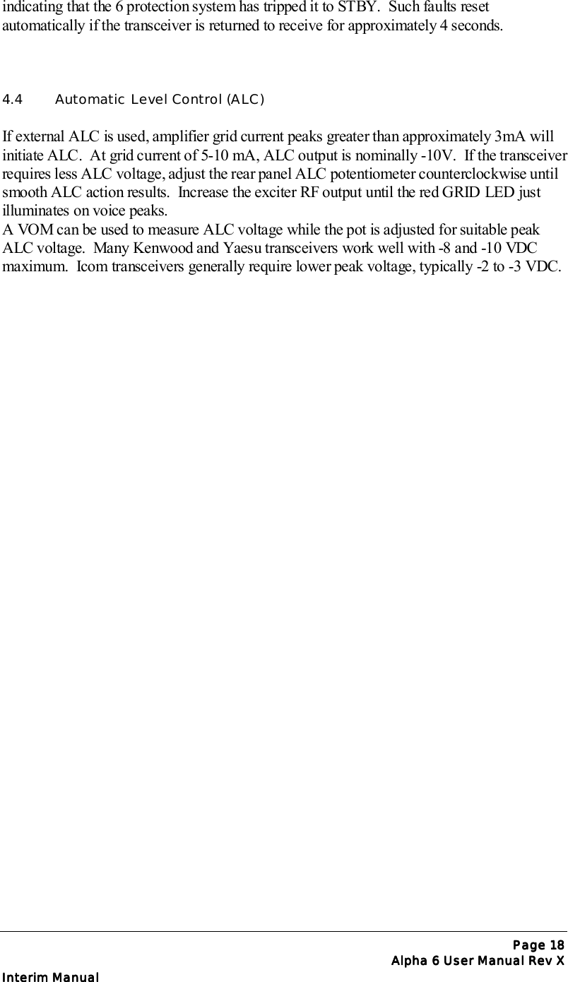 Page Page Page Page 18181818Alpha 6 User Manual Rev XAlpha 6 User Manual Rev XAlpha 6 User Manual Rev XAlpha 6 User Manual Rev XInterim ManualInterim ManualInterim ManualInterim Manualindicating that the 6 protection system has tripped it to STBY.  Such faults resetautomatically if the transceiver is returned to receive for approximately 4 seconds.4.4  Automatic Level Control (ALC)If external ALC is used, amplifier grid current peaks greater than approximately 3mA willinitiate ALC.  At grid current of 5-10 mA, ALC output is nominally -10V.  If the transceiverrequires less ALC voltage, adjust the rear panel ALC potentiometer counterclockwise untilsmooth ALC action results.  Increase the exciter RF output until the red GRID LED justilluminates on voice peaks.A VOM can be used to measure ALC voltage while the pot is adjusted for suitable peakALC voltage.  Many Kenwood and Yaesu transceivers work well with -8 and -10 VDCmaximum.  Icom transceivers generally require lower peak voltage, typically -2 to -3 VDC.